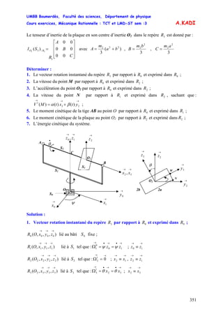 UMBB Boumerdès, Faculté des sciences, Département de physique
Cours exercices, Mécanique Rationnelle : TCT et LMD-ST sem :3
351
A.KADI
Le tenseur d’inertie de la plaque en son centre d’inertie O2 dans le repère est donné par :3R
⎥
⎥
⎥
⎦
⎤
⎢
⎢
⎢
⎣
⎡
=
C
B
A
R
SI RO
00
00
00
)(
3
/3 32
avec )(
3
222
ba
m
A += ,
3
2
2bm
B = ,
3
2
2am
C =
Déterminer :
1. Le vecteur rotation instantané du repère par rapport à et exprimé dans ;3R 0R 0R
2. La vitesse du point M par rapport à et exprimé dans ;0R 2R
3. L’accélération du point O2 par rapport à et exprimé dans ;0R 2R
4. La vitesse du point N par rapport à et exprimé dans , sachant que :
;
1R 2R
→→→
+= 22
1
)()()( ytxtMV βα
5. Le moment cinétique de la tige AB au point O par rapport à et exprimé dans ;0R 1R
6. Le moment cinétique de la plaque au point O2 par rapport à et exprimé dans ;2R 2R
7. L’énergie cinétique du système.
•
θ
→
0x
O
S1
S2
O2
→
1x
→
2z
→→
32 , xx
→→
10 , zz
C
B
A
S3
S0
→
0y
ψ
2b
•
•
→
2z
→
3y
→
3z
→
2y
O2
θ
M
N
2a
Solution :
1. Vecteur rotation instantané du repère par rapport à et exprimé dans ;3R 0R 0R
),,,( 0000
→→→
zyxOR lié au bâti fixe ;0S
),,,( 1111
→→→
zyxOR lié à tel que : ;1S
→•→•→
==Ω 10
0
1 zz ψψ
→→
≡ 10 zz
),,,( 22222
→→→
zyxOR lié à tel que : ; ,2S
→→
=Ω 01
2
→→
≡ 12 xx
→→
≡ 12 zz
),,,( 33323
→→→
zyxOR lié à tel que : ;3S
→•→•→
==Ω 32
1
3 xx θθ
→→
≡ 32 xx
 