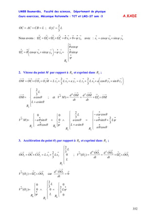 UMBB Boumerdès, Faculté des sciences, Département de physique
Cours exercices, Mécanique Rationnelle : TCT et LMD-ST sem :3
352
A.KADI
LCBACOC === ; LCO
3
2
2 =
Nous avons : avec :
→•→→•→→→→
++=Ω+Ω+Ω=Ω 01
0
1
1
2
2
3
0
3 0 zx ψθ
→→→
+= 001 sincos yxx ψψ
⎪
⎪
⎩
⎪
⎪
⎨
⎧
=+⎟
⎠
⎞
⎜
⎝
⎛
+=Ω
•
•
•
→•→→•→
R
zyx
ψ
ψθ
ψθ
ψψψθ sin
cos
sincos
0
000
0
3
2. Vitesse du point M par rapport à et exprimé dans ;0R 2R
⎟
⎠
⎞
⎜
⎝
⎛
+++=++=++=
→→→→→→→→−−→−−→−−→−−
222232222 sincos
3
2
3
2
zyaxLzLyaxLzLMOCOOCOM θθ
⎪
⎪
⎩
⎪
⎪
⎨
⎧
+
=
→−−
θ
θ
sin
cos
3
2
2
aL
a
L
R
OM ; et
→−−→
→−−→−−
→
∧Ω+== OM
dt
OMd
dt
OMd
MV 0
2
20
0
)
⎪
⎪
⎩
⎪
⎪
⎨
⎧
+−
−
=
⎪
⎪
⎩
⎪
⎪
⎨
⎧
+
∧
⎪
⎩
⎪
⎨
⎧
+
⎪
⎩
⎪
⎨
⎧
−=
•
••
•
••
•→
a
La
a
R
aL
a
L
R
Ra
a
R
MV
θθ
ψθθ
θψ
θ
θ
ψθθ
θθ
cos
3
2
sin
cos
sin
cos
3
2
0
0
cos
sin
0
)
22
02
0
3. Accélération du point O2 par rapport à et exprimé dans ;0R 2R
⎪
⎪
⎩
⎪
⎪
⎨
⎧
+=+=
→→→−−→−−→−−
L
L
R
xLzLCOOCOO 0
3
2
3
2
2
2222 ;
→−−→
→−−→−−
→
∧Ω+== 2
0
2
2
2
2
0
2
0
)( OO
dt
OOd
dt
OOd
OV
→−−→→
∧Ω= 2
0
22
0
)( OOOV car
→
→−−
= 02
2
dt
OOd
⎪
⎩
⎪
⎨
⎧
=
⎪
⎪
⎩
⎪
⎪
⎨
⎧
∧
⎪
⎩
⎪
⎨
⎧
=
•
•
→
0
3
2
0
0
3
2
0
0
)(
0
2
0
2
0
L
R
L
L
R
R
OV ψ
ψ
 