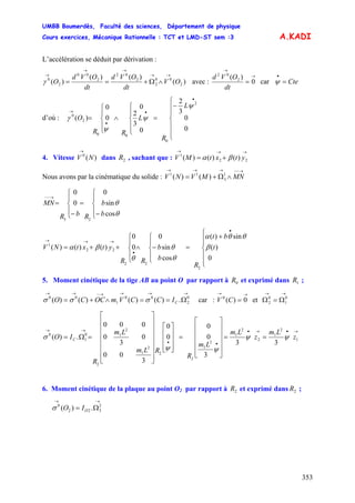 UMBB Boumerdès, Faculté des sciences, Département de physique
Cours exercices, Mécanique Rationnelle : TCT et LMD-ST sem :3
353
A.KADI
L’accélération se déduit par dérivation :
)(
)()(
)( 2
00
2
2
02
2
00
2
0
OV
dt
OVd
dt
OVd
O
→→
→→
→
∧Ω+==γ avec :
→
→
= 0
)( 2
02
dt
OVd
car Cte=
•
ψ
d’où :
⎪
⎪
⎩
⎪
⎪
⎨
⎧
−
=
⎪
⎩
⎪
⎨
⎧
∧
⎪
⎩
⎪
⎨
⎧
=
•
•
•
→
0
0
3
2
0
3
2
0
0
0
)(
2
0
00
2
0
L
R
L
RR
O
ψ
ψ
ψ
γ
4. Vitesse dans , sachant que :)(0
NV
→
2R ytxtMV
→→→
+= 22
1
)()()( βα
Nous avons par la cinématique du solide :
→−−→→→
∧Ω+= MNMVNV 1
3
11
)()(
⎪
⎩
⎪
⎨
⎧
−
=
⎪
⎩
⎪
⎨
⎧
−
=
→−−
b
b
RbR
MN
θ
θ
cos
sin
0
0
0
23
⎪
⎪
⎩
⎪⎪
⎨
⎧
+
=
⎪
⎩
⎪
⎨
⎧
−∧
⎪
⎩
⎪
⎨
⎧
++=
•
•
→→→
t
bt
R
b
b
RR
ytxtNV
0
)(
sin)(
cos
sin
0
0
0
)()()(
2
22
22
1
β
θθα
θ
θ
θ
βα
5. Moment cinétique de la tige AB au point O par rapport à et exprimé dans ;0R 1R
→→→→−→→
Ω==∧+= 0
2
00
1
00
.)()()()( CICCVmOCCO σσσ car : et
→→
= 0)(0
CV
→→
Ω=Ω 0
1
0
2
→•→•
••
→→
==
⎥
⎥
⎥
⎥
⎦
⎤
⎢
⎢
⎢
⎢
⎣
⎡
=
⎥
⎥
⎥
⎦
⎤
⎢
⎢
⎢
⎣
⎡
⎥
⎥
⎥
⎥
⎥
⎥
⎦
⎤
⎢
⎢
⎢
⎢
⎢
⎢
⎣
⎡
=Ω= 1
2
1
2
2
1
2
1
2
2
1
2
1
2
0
1
0
33
3
0
0
0
0
3
00
0
3
0
000
.)( z
Lm
z
Lm
Lm
R
RLm
Lm
R
IO
2
C ψψ
ψψ
σ
6. Moment cinétique de la plaque au point O2 par rapport à et exprimé dans ;2R 2R
→→
Ω= 2
322
0
.)( OIOσ
 