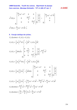 UMBB Boumerdès, Faculté des sciences, Département de physique
Cours exercices, Mécanique Rationnelle : TCT et LMD-ST sem :3
354
A.KADI
ba
m
RR
am
bm
ba
m
R
O
2
⎥
⎥
⎥
⎥
⎥
⎦
⎤
⎢
⎢
⎢
⎢
⎢
⎣
⎡
+
=
⎥
⎥
⎥
⎥
⎦
⎤
⎢
⎢
⎢
⎢
⎣
⎡
⎥
⎥
⎥
⎥
⎥
⎥
⎦
⎤
⎢
⎢
⎢
⎢
⎢
⎢
⎣
⎡
+
=
••
→
0
0
(
3
0
0
3
00
0
3
0
00(
3
)(
)222
2
2
2
2
2
)222
2
2
0
θθ
σ
→•→
+= 2
222
2
0
)(
3
)( zba
m
O θσ
8. Energie cinétique du système.
)()()( 32 SESESystèmeE CCC +=
C
T
C SICVmSE
→→→
ΩΩ+⎟⎟
⎠
⎞
⎜⎜
⎝
⎛
= 0
13
0
1
2
0
12
2
1
).(.
2
1
)(
2
1
)(
•
•
•
=
⎥
⎥
⎥
⎦
⎤
⎢
⎢
⎢
⎣
⎡
⎥
⎥
⎥
⎥
⎥
⎥
⎦
⎤
⎢
⎢
⎢
⎢
⎢
⎢
⎣
⎡
= 2
2
1
2
2
1
2
1
2
2
6
0
0
3
00
0
3
0
000
).,0,0(
2
1
)( ψ
ψ
ψ
Lm
RLm
Lm
R
SEC
C
T
C SIOVmSE
→→→
ΩΩ+⎟⎟
⎠
⎞
⎜⎜
⎝
⎛
= 0
33
0
3
2
2
0
23
2
1
).(.
2
1
)(
2
1
)(
⎥
⎥
⎥
⎥
⎦
⎤
⎢
⎢
⎢
⎢
⎣
⎡
⎥
⎥
⎥
⎥
⎥
⎥
⎦
⎤
⎢
⎢
⎢
⎢
⎢
⎢
⎣
⎡
+
+⎟
⎠
⎞
⎜
⎝
⎛
=
•
••
0
0
3
00
0
3
0
00(
3
)0,0,(
2
1
3
2
2
1
)(
2
2
2
2
2
)222
2
23
θ
θψ
R
am
bm
ba
m
R
LmSE
2
C
••••
++=++⎟
⎠
⎞
⎜
⎝
⎛
= 22222
2
22222
23 )(
69
2
)(
32
1
3
2
2
1
)( θψθψ ba
mLm
ba
m
LmSE
2
C
•••
+++= 22222
2
22
2
1
)(
69
2
6
)( θψψ ba
mLmLm
SystèmeEC
••
++⎟
⎠
⎞
⎜
⎝
⎛
+= 22222221
)(
69
2
6
)( θψ ba
m
L
mm
SystèmeEC
 