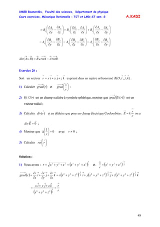 UMBB Boumerdès, Faculté des sciences, Département de physique
Cours exercices, Mécanique Rationnelle : TCT et LMD-ST sem :3
48
A.KADI
⎟⎟
⎠
⎞
⎜⎜
⎝
⎛
∂
∂
−
∂
∂
+⎟
⎠
⎞
⎜
⎝
⎛
∂
∂
−
∂
∂
+⎟⎟
⎠
⎞
⎜⎜
⎝
⎛
∂
∂
−
∂
∂
=
y
A
x
A
B
x
A
z
A
B
z
A
y
A
B xy
z
zx
y
yz
x
⎟⎟
⎠
⎞
⎜⎜
⎝
⎛
∂
∂
−
∂
∂
−⎟
⎠
⎞
⎜
⎝
⎛
∂
∂
−
∂
∂
−⎟⎟
⎠
⎞
⎜⎜
⎝
⎛
∂
∂
−
∂
∂
−
y
B
x
B
A
x
B
z
B
A
z
B
y
B
A xy
z
zx
y
yz
x
→−−→→−−
•
→→→
−=∧ rotBArotABBAdiv )(
Exercice 20 :
Soit un vecteur exprimé dans un repère orthonormé .
→→→→
++= kzjyixr ),,,(
→→→
kjiOR
1) Calculer et( )
→−−−
rgrad ⎟
⎠
⎞
⎜
⎝
⎛→−−−
r
grad
1
;
2) Si U(r) est un champ scalaire à symétrie sphérique, montrer que est un
vecteur radial ;
( )(rUgrad
→−−−
)
3) Calculer et en déduire que pour un champ électrique Coulombien :)(
→
rdiv
r
r
kE
→
→
= on a
;
→→
= 0Ediv
4) Montrer que 0
1
=⎟
⎠
⎞
⎜
⎝
⎛
Δ
r
avec 0≠r ;
5) Calculer ⎟
⎠
⎞
⎜
⎝
⎛→→−−
rrot
Solution :
1) Nous avons : ( )2
1
222222
zyxzyxr ++=++= et ( ) 2
1
2221 −
++= zyx
r
( ) ( ) ( ) ( )
→−→−→−→→→→−−−
++++++++=
∂
∂
+
∂
∂
+
∂
∂
= kzyxzjzyxyizyxxk
z
r
j
y
r
i
x
r
rgrad 2
1
2222
1
2222
1
222
( ) r
r
zyx
kzjyix
→→→→
=
++
++
=
2
1
222
 