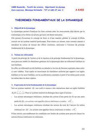UMBB Boumerdès, Faculté des sciences, Département de physique
Cours exercices, Mécanique Rationnelle : TCT et LMD-ST sem :3
355
A.KADI
THEOREMES FONDAMENTAUX DE LA DYNAMIQUE
1. Objectif de la dynamique
La dynamique permet d’analyser les liens existant entre les mouvements déjà décrits par la
cinématique et les forces où actions qui leurs ont donné naissance.
Elle permet d’examiner le concept de force et d’une manière globale le concept d’efforts
exercés sur un système matériel quelconque. Pour toutes ces raisons, nous sommes amenés à
introduire la notion de torseur des efforts extérieurs, nécessaire à l’écriture du principe
fondamental de la dynamique.
2. Notions de référentiels
A partir du principe de l’action et de la réaction et du principe fondamental de la dynamique,
nous pouvons établir les théorèmes généraux de la dynamique dans un référentiel Galiléen ou
non Galiléen.
En effet, un référentiel est dit Galiléen ou (absolu) si les lois de Newton exprimées dans celui-
ci sont valables. Tout repère en mouvement de translation uniforme par rapport à un repère
Galiléen est lui aussi Galiléen, car les accélérations constatées à partir d’un même point seront
les même dans les deux repères.
3. Expression de la loi fondamentale de la dynamique
Soit un système matériel (S) non isolé et soumis à des interactions dans un repère Galiléen
. Pour ce système matériel on distingue deux types d’actions :),,,( 0000
→→→
zyxOR
- Les actions mécaniques intérieures, résultant des actions d’une partie de (S) sur une autre
partie de (S) ; ces actions sont appelées forces intérieures et notées : ;
→
iFd
- Les actions mécaniques extérieures résultant des actions du reste de l’univers (le milieu
extérieur) sur (S) , ces actions sont appelées forces extérieures et notées : .
→
eFd
Il faut choisir convenablement les conditions aux limites du système pour pouvoir classer les
actions (forces) intérieures et extérieures.
 