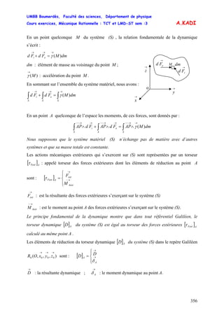 UMBB Boumerdès, Faculté des sciences, Département de physique
Cours exercices, Mécanique Rationnelle : TCT et LMD-ST sem :3
356
A.KADI
En un point quelconque M du système (S) , la relation fondamentale de la dynamique
s’écrit :
dmMFdFd ei )(
→→→
=+ γ
dm : élément de masse au voisinage du point M ;
)(M
→
γ : accélération du point M .
En sommant sur l’ensemble du système matériel, nous avons :
→
z
→
x
→
y
→
eFd
→
iFd
o
dmM
∫∫∫
→→→
=+
SS
e
S
i dmMFdFd )(γ
En un point A quelconque de l’espace les moments, de ces forces, sont donnés par :
∫∫∫
→→−−→→−−→→−−
∧=∧+∧
SS
e
S
i dmMAPFdAPFdAP )(γ
Nous supposons que le système matériel (S) n’échange pas de matière avec d’autres
systèmes et que sa masse totale est constante.
Les actions mécaniques extérieures qui s’exercent sur (S) sont représentées par un torseur
[ ]AFextτ : appelé torseur des forces extérieures dont les éléments de réduction au point A
sont : [ ]
⎪⎩
⎪
⎨
⎧
= →−
→
Aext
ext
AFext
M
F
τ
→
extF : est la résultante des forces extérieures s’exerçant sur le système (S)
AextM
→−
: est le moment au point A des forces extérieures s’exerçant sur le système (S).
Le principe fondamental de la dynamique montre que dans tout référentiel Galiléen, le
torseur dynamique [ ] du système (S) est égal au torseur des forces extérieures [ ]AD AFextτ
calculé au même point A .
Les éléments de réduction du torseur dynamique [ ]AD du système (S) dans le repère Galiléen
sont : [ ]),,,( 0000
→→→
zyxOR
⎪⎩
⎪
⎨
⎧
= →
→
A
A
DD
δ
→
D : la résultante dynamique ; : le moment dynamique au point A.
→
Aδ
 