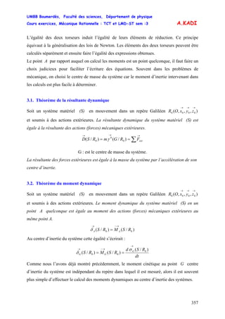 UMBB Boumerdès, Faculté des sciences, Département de physique
Cours exercices, Mécanique Rationnelle : TCT et LMD-ST sem :3
357
A.KADI
L’égalité des deux torseurs induit l’égalité de leurs éléments de réduction. Ce principe
équivaut à la généralisation des lois de Newton. Les éléments des deux torseurs peuvent être
calculés séparément et ensuite faire l’égalité des expressions obtenues.
Le point A par rapport auquel on calcul les moments est un point quelconque, il faut faire un
choix judicieux pour faciliter l’écriture des équations. Souvent dans les problèmes de
mécanique, on choisi le centre de masse du système car le moment d’inertie intervenant dans
les calculs est plus facile à déterminer.
3.1. Théorème de la résultante dynamique
Soit un système matériel (S) en mouvement dans un repère Galiléen
et soumis à des actions extérieures. La résultante dynamique du système matériel (S) est
égale à la résultante des actions (forces) mécaniques extérieures.
),,,( 0000
→→→
zyxOR
∑
→→→
== 0
0
0 )/()/( extFRGmRSD γ
G : est le centre de masse du système.
La résultante des forces extérieures est égale à la masse du système par l’accélération de son
centre d’inertie.
3.2. Théorème du moment dynamique
Soit un système matériel (S) en mouvement dans un repère Galiléen
et soumis à des actions extérieures. Le moment dynamique du système matériel (S) en un
point A quelconque est égale au moment des actions (forces) mécaniques extérieures au
même point A.
),,,( 0000
→→→
zyxOR
)/()/( 00 RSMRS AA
→−→
=δ
Au centre d’inertie du système cette égalité s’écrirait :
dt
RSd
RSMRS G
GG
)/(
)/()/( 0
00
→
→−→
==
σ
δ
Comme nous l’avons déjà montré précédemment, le moment cinétique au point G centre
d’inertie du système est indépendant du repère dans lequel il est mesuré, alors il est souvent
plus simple d’effectuer le calcul des moments dynamiques au centre d’inertie des systèmes.
 
