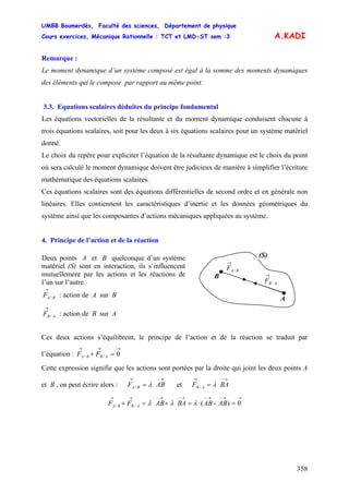 UMBB Boumerdès, Faculté des sciences, Département de physique
Cours exercices, Mécanique Rationnelle : TCT et LMD-ST sem :3
358
A.KADI
Remarque :
Le moment dynamique d’un système composé est égal à la somme des moments dynamiques
des éléments qui le compose par rapport au même point.
3.3. Equations scalaires déduites du principe fondamental
Les équations vectorielles de la résultante et du moment dynamique conduisent chacune à
trois équations scalaires, soit pour les deux à six équations scalaires pour un système matériel
donné.
Le choix du repère pour expliciter l’équation de la résultante dynamique est le choix du point
où sera calculé le moment dynamique doivent être judicieux de manière à simplifier l’écriture
mathématique des équations scalaires.
Ces équations scalaires sont des équations différentielles de second ordre et en générale non
linéaires. Elles contiennent les caractéristiques d’inertie et les données géométriques du
système ainsi que les composantes d’actions mécaniques appliquées au système.
4. Principe de l’action et de la réaction
/
→
BAF
/
→
ABF
A
B
(S)Deux points A et B quelconque d’un système
matériel (S) sont en interaction, ils s’influencent
mutuellement par les actions et les réactions de
l’un sur l’autre.
/
→
BAF : action de A sur B
/
→
AB : action de B sur AF
Ces deux actions s’équilibrent, le principe de l’action et de la réaction se traduit par
l’équation :
→→→
=+ 0// ABBA FF
Cette expression signifie que les actions sont portées par la droite qui joint les deux points A
et B , on peut écrire alors : et
→−→
= ABF BA / λ
→−→
= BAF AB / λ
→→−→−→−→−→→
=−=+=+ 0)(// ABABBAABFF ABBA λλλ
 