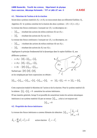 UMBB Boumerdès, Faculté des sciences, Département de physique
Cours exercices, Mécanique Rationnelle : TCT et LMD-ST sem :3
359
21 SSS ∪=
A.KADI
4.1. Théorème de l’action et de la réaction
Soient deux systèmes matériels (S1) et (S2) en mouvement dans un référentiel Galiléen .0R
Appelons (S) le système constitué de la réunion des deux systèmes : ( )()()
Le torseur des forces extérieures s’exerçant sur se décompose en :)( 1S
- [ ] 1Fextτ : résultant des actions du milieu extérieur (S) sur (S1) ;
- [ ]12τ : résultant des actions de (S2) sur (S1) ;
Le torseur des forces extérieures s’exerçant sur se décompose, en :)( 2S
- [ ] 2Fextτ : résultant des actions du milieu extérieur (S) sur (S2) ;
- [ ]21τ : résultant des actions de (S1) sur (S2) ;
Appliquons le principe fondamental de la dynamique dans le repère Galiléen aux
différents systèmes :
0R
→
2F
(S1)
(S2)
→
1F
→
3F→
nF- à (S1) : [ ] [ ] [ ]1211 ττ += FextD
- à (S2) : [ ] [ ] [ ]1222 ττ += FextD
- à (S) : [ ] [ ] [ ] 21 FextFextD ττ +=
Sachant que : [ ] [ ] [ ]21 DDD +=
en les remplaçant par leurs expressions on obtient :
[ ] [ ] [ ] [ ] [ ] [ ]12221121 ττττττ +++=+ FextFextFextFext ⇔ [ ] [ ] [ ] 12211212 0 [ ]ττττ −=⇒=+
Cette expression traduit le théorème de l’action et de la réaction. Pour le système matériel (S)
la relation : [ ] [ ] 01212 =+ ττ caractérise les actions intérieures.
D’une manière générale, lorsqu’il est possible de caractériser toutes les actions mécaniques
intérieures à un système matériel (S) par un torseur [ ] intFτ , celui-ci est toujours nul.
[ ] 0int =Fτ
4.2. Propriétés des forces intérieures
Le torseur des forces intérieures a comme éléments de réduction : [ ]
⎪⎩
⎪
⎨
⎧
=
=
= →→
→→
0
0
int
int
int
A
F
M
R
τ
→
=
→→→
∑ =+= 0)(
1
int
n
i
jiij FFR action réaction
→→
−= jiij FF
 