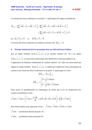 UMBB Boumerdès, Faculté des sciences, Département de physique
Cours exercices, Mécanique Rationnelle : TCT et LMD-ST sem :3
360
A.KADI
Le moment des forces intérieures en un point A quelconque de l’espace est donné par :
∑∑ ⎟
⎠
⎞
⎜
⎝
⎛
∧++∧=⎟
⎠
⎞
⎜
⎝
⎛
∧+∧=
→→−−−−→−−→→−−→→−−→→−−→−
i
jijiiiji
i
jijijiA FMMAMFAMFAMFAMM int )(
→→→−−−−→→→−−
=⎟
⎠
⎞
⎜
⎝
⎛
∧++∧= ∑ 0)(
i
jijijiiji FMMFFAM
car et
→→→
=+ 0)( jiij FF
→→→−−−−
=∧ 0jiji FMM
Le torseur des forces intérieures est toujours un torseur nul : [ ] 0int =Fτ
5. Principe fondamental de la dynamique dans un référentiel non Galiléen
Soit un repère Galiléen et un système matériel (S) lié à un repère
en mouvement quelconque mais déterminé et connu par rapport à .
),,,( 0000
→→→
zyxOR
),,,( 11111
→→→
zyxOR 0R
L’application du théorème fondamental au système matériel (S) dans son mouvement par
rapport au repère Galiléen se traduit par l’égalité du torseur dynamique du
système et du torseur des forces extérieures en un point A quelconque et s’écrit :
),,,( 0000
→→→
zyxOR
[ ] [ ] 00 // RAFextRAD τ=
[ ]
⎪
⎪
⎩
⎪
⎪
⎨
⎧
∧=
=
=
∫
∫
→→−−→
→→
S
A
S
RA
dmMAM
dmMD
D
)(
)(
00
0
/ 0
γδ
γ
Nous avons vu précédemment en cinématique du solide que la loi de composition des
vecteurs accélérations s’écrit :
⎟⎟
⎠
⎞
⎜⎜
⎝
⎛
∧Ω+
⎟
⎟
⎟
⎠
⎞
⎜
⎜
⎜
⎝
⎛
∧Ω∧Ω+∧
Ω
++=
→→→−−−→→→−−−
→
→→→
)(2
dt
)()()( 10
11
0
1
0
11
0
1
0
1
010
MVMOMO
d
OMM γγγ
Sous forme réduite cette expression s’écrit : )()()()( 0
1
10
MMMM C
→→→→
++= γγγγ
)(0
M
→
γ : accélération absolue du point M ;
)(1
M
→
γ : accélération relative du point M ;
 