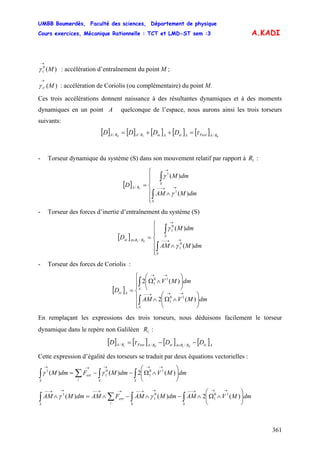 UMBB Boumerdès, Faculté des sciences, Département de physique
Cours exercices, Mécanique Rationnelle : TCT et LMD-ST sem :3
361
A.KADI
)(0
1 M
→
γ : accélération d’entraînement du point M ;
)(MC
→
γ : accélération de Coriolis (ou complémentaire) du point M.
Ces trois accélérations donnent naissance à des résultantes dynamiques et à des moments
dynamiques en un point A quelconque de l’espace, nous aurons ainsi les trois torseurs
suivants:
[ ] [ ] [ ] [ ] [ ] 010 /// RAFextAicAieRARA DDDD τ=++=
- Torseur dynamique du système (S) dans son mouvement relatif par rapport à :1R
[ ]
⎪
⎪
⎩
⎪
⎪
⎨
⎧
∧
=
∫
∫
→→−−
→
S
S
RA
dmMAM
dmM
D
)(
)(
1
1
/ 1
γ
γ
- Torseur des forces d’inertie d’entraînement du système (S)
[ ]
⎪
⎪
⎩
⎪
⎪
⎨
⎧
∧
=
∫
∫
→→−−
→
∈
S
S
RRAie
dmMAM
dmM
D
)(
)(
0
1
0
1
/ 01
γ
γ
- Torseur des forces de Coriolis :
[ ]
⎪
⎪
⎩
⎪
⎪
⎨
⎧
⎟⎟
⎠
⎞
⎜⎜
⎝
⎛
∧Ω∧
⎟⎟
⎠
⎞
⎜⎜
⎝
⎛
∧Ω
=
∫
∫
→→→−−
→→
S
S
Aic
dmMVAM
dmMV
D
)(2
)(2
10
1
10
1
En remplaçant les expressions des trois torseurs, nous déduisons facilement le torseur
dynamique dans le repère non Galiléen :1R
[ ] [ ] [ ] [ ]AicRRAieRAFextRA DDD −−= ∈ 0101 /// τ
Cette expression d’égalité des torseurs se traduit par deux équations vectorielles :
∫∫∑∫ ⎟⎟
⎠
⎞
⎜⎜
⎝
⎛
∧Ω−−=
→→→→→
SSi
ext
S
dmMVdmMFdmM )(2)()( 10
1
0
1
1
γγ
∫∫∑∫ ⎟⎟
⎠
⎞
⎜⎜
⎝
⎛
∧Ω∧−∧−∧=∧
→→→−−→→−−→→−−→→−−
SSi
ext
S
dmMVAMdmMAMFAMdmMAM )(2)()( 10
1
0
1
1
γγ
 