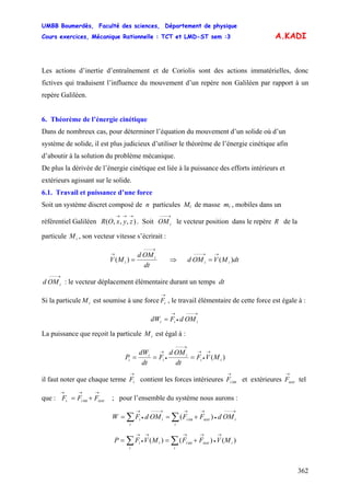 UMBB Boumerdès, Faculté des sciences, Département de physique
Cours exercices, Mécanique Rationnelle : TCT et LMD-ST sem :3
362
A.KADI
Les actions d’inertie d’entraînement et de Coriolis sont des actions immatérielles, donc
fictives qui traduisent l’influence du mouvement d’un repère non Galiléen par rapport à un
repère Galiléen.
6. Théorème de l’énergie cinétique
Dans de nombreux cas, pour déterminer l’équation du mouvement d’un solide où d’un
système de solide, il est plus judicieux d’utiliser le théorème de l’énergie cinétique afin
d’aboutir à la solution du problème mécanique.
De plus la dérivée de l’énergie cinétique est liée à la puissance des efforts intérieurs et
extérieurs agissant sur le solide.
6.1. Travail et puissance d’une force
Soit un système discret composé de n particules Mi de masse mi , mobiles dans un
référentiel Galiléen . Soit le vecteur position dans le repère),,,(
→→→
zyxOR
→−−−
iOM R de la
particule , son vecteur vitesse s’écrirait :iM
dt
OMd
MV i
i
→−−−
→
=)( ⇒ dtMVOMd ii )(
→→−−−
=
→−−−
iOMd : le vecteur déplacement élémentaire durant un temps dt
Si la particule est soumise à une force , le travail élémentaire de cette force est égale à :iM
→
iF
→−−−
•
→
= iii OMdFdW
La puissance que reçoit la particule est égal à :iM
)( ii
i
i
i
i MVF
dt
OMd
F
dt
dW
P
→
•
→
→−−−
•
→
===
il faut noter que chaque terme contient les forces intérieures et extérieures tel
que : ; pour l’ensemble du système nous aurons :
→
iF int
→
iF
→
iextF
int
→→→
+= iextii FFF
∑∑
→−−−
•
→→→−−−
•
→
+==
i
iiexti
i
ii OMdFFOMdFW )( int
∑∑
→
•
→→→
•
→
+==
i
iiexti
i
ii MVFFMVFP )()()( int
 