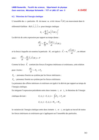 UMBB Boumerdès, Faculté des sciences, Département de physique
Cours exercices, Mécanique Rationnelle : TCT et LMD-ST sem :3
363
A.KADI
6.2. Théorème de l’énergie cinétique
L’ensemble des n particules Mi de masse mi et de vitesse en mouvement dans le
référentiel Galiléen a pour énergie cinétique
)( iMV
→
),,,(
→→→
zyxOR
∑=
→
⎟
⎠
⎞
⎜
⎝
⎛
=
n
i
iiC MVmE
1
2
)(
2
1
La dérivée de cette expression par rapport au temps donne :
∑=
→
•
→
=
n
i
i
i
i
C
MV
dt
MV
m
dt
dE
1
)(
)(
or la force à laquelle est soumise la particule est égale à :iM
dt
MVd
mF i
ii
)(
→
→
= , on obtient
ainsi : PMVF
dt
dE n
i
ii
C
== ∑=
→
•
→
1
)(
Comme la force contient des forces d’origines intérieures et extérieures, cette relation
peut s’écrire :
→
iF
ext
C
PP
dt
dE
+= int
intP : puissance fournie au système par les forces intérieures ;
extP : puissance fournie au système par les forces extérieures.
La puissance des efforts intérieurs et extérieurs est égale à la dérivée par rapport au temps de
l’énergie cinétique.
En intégrant l’expression précédente entre deux instants et , le théorème de l’énergie
cinétique devient :
1t 2t
∫ +=−
2
1
int12 )()()(
t
t
extCC dtPPtEtE
extCC WWtEtE +=− int12 )()(
la variation de l’énergie cinétique entre deux instants et est égale au travail de toutes
les forces intérieures et extérieures qui s’appliquent sur l’ensemble des particules.
1t 2t
 