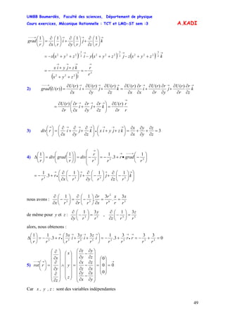 UMBB Boumerdès, Faculté des sciences, Département de physique
Cours exercices, Mécanique Rationnelle : TCT et LMD-ST sem :3
49
A.KADI
→→→→−−−
⎟
⎠
⎞
⎜
⎝
⎛
∂
∂
+⎟
⎠
⎞
⎜
⎝
⎛
∂
∂
+⎟
⎠
⎞
⎜
⎝
⎛
∂
∂
=⎟
⎠
⎞
⎜
⎝
⎛
k
rz
j
ry
i
rxr
grad
1111
( ) ( ) ( )
→−→−→−
++−++−++−= kzyxzjzyxyizyxx 2
3
2222
3
2222
3
222
( )
3
2
3
222 r
r
zyx
kzjyix
→→→→
−=
++
++
−=
2) ( )
→→→→→→→−−−
∂
∂
∂
∂
+
∂
∂
∂
∂
+
∂
∂
∂
∂
=
∂
∂
+
∂
∂
+
∂
∂
= k
z
r
r
rU
j
y
r
r
rU
i
x
r
x
rU
k
z
rU
j
y
rU
i
x
rU
rUgrad
)()()()()()(
)(
r
r
r
rU
k
z
r
j
y
r
i
x
r
r
rU
→
→→→
∂
∂
=⎟⎟
⎠
⎞
⎜⎜
⎝
⎛
∂
∂
+
∂
∂
+
∂
∂
∂
∂
=
)()(
3) 3=
∂
∂
+
∂
∂
+
∂
∂
=⎟
⎠
⎞
⎜
⎝
⎛
++⎟⎟
⎠
⎞
⎜⎜
⎝
⎛
∂
∂
+
∂
∂
+
∂
∂
=⎟
⎠
⎞
⎜
⎝
⎛ →→→
•
→→→→
z
z
y
y
x
x
kzjyixk
z
j
y
i
x
rdiv
4)
1
3.
111
333 ⎟
⎠
⎞
⎜
⎝
⎛
−•+−=
⎟⎟
⎟
⎠
⎞
⎜⎜
⎜
⎝
⎛
−=⎟⎟
⎠
⎞
⎜⎜
⎝
⎛
⎟
⎠
⎞
⎜
⎝
⎛
=⎟
⎠
⎞
⎜
⎝
⎛
Δ
→−−−→
→
r
gradr
rr
r
div
r
graddiv
r
⎟⎟
⎠
⎞
⎜⎜
⎝
⎛
⎟
⎠
⎞
⎜
⎝
⎛
−
∂
∂
+⎟
⎠
⎞
⎜
⎝
⎛
−
∂
∂
+⎟
⎠
⎞
⎜
⎝
⎛
−
∂
∂
+−=
→→→
•
→
k
rz
j
ry
i
rx
r
r 3333
111
3.
1
nous avons : 56
2
33
3
.
3
.
11
r
x
r
x
r
r
x
r
rrrx
==
∂
∂
⎟
⎠
⎞
⎜
⎝
⎛
−
∂
∂
=⎟
⎠
⎞
⎜
⎝
⎛
−
∂
∂
de même pour y et z : 5353
31
,
31
r
z
rzr
y
ry
=⎟
⎠
⎞
⎜
⎝
⎛
−
∂
∂
=⎟
⎠
⎞
⎜
⎝
⎛
−
∂
∂
alors, nous obtenons :
0
333
3.
1333
3.
11
33535553
=+−=+−=⎟
⎠
⎞
⎜
⎝
⎛
+++−=⎟
⎠
⎞
⎜
⎝
⎛
Δ
→
•
→→→→
•
→
rr
rr
rr
i
r
z
i
r
y
i
r
x
r
rr
5)
→→→−−
=
⎟
⎟
⎟
⎠
⎞
⎜
⎜
⎜
⎝
⎛
=
⎟⎟
⎟
⎟
⎟
⎟
⎟
⎠
⎞
⎜⎜
⎜
⎜
⎜
⎜
⎜
⎝
⎛
∂
∂
−
∂
∂
∂
∂
−
∂
∂
∂
∂
−
∂
∂
=
⎟⎟
⎟
⎟
⎟
⎟
⎠
⎞
⎜⎜
⎜
⎜
⎜
⎜
⎝
⎛
∧
⎟
⎟
⎟
⎟
⎟
⎟
⎠
⎞
⎜
⎜
⎜
⎜
⎜
⎜
⎝
⎛
∂
∂
∂
∂
∂
∂
=⎟
⎠
⎞
⎜
⎝
⎛
0
0
0
0
y
x
x
y
x
z
z
x
z
y
y
z
z
y
x
z
y
x
rrot
Car x , y , z : sont des variables indépendantes
 