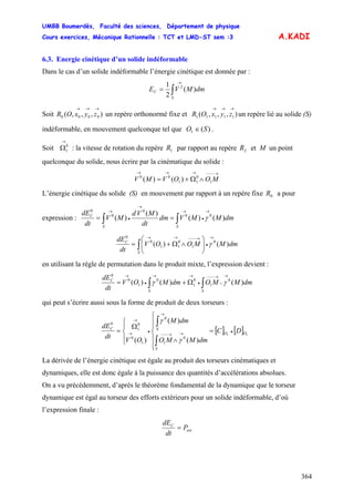 UMBB Boumerdès, Faculté des sciences, Département de physique
Cours exercices, Mécanique Rationnelle : TCT et LMD-ST sem :3
364
A.KADI
6.3. Energie cinétique d’un solide indéformable
Dans le cas d’un solide indéformable l’énergie cinétique est donnée par :
∫
→
=
S
C dmMVE )(
2
1 2
Soit un repère orthonormé fixe et un repère lié au solide (S)
indéformable, en mouvement quelconque tel que
),,,( 0000
→→→
zyxOR ),,,( 11111
→→→
zyxOR
)(1 SO ∈ .
Soit : la vitesse de rotation du repère par rapport au repère et M un point
quelconque du solide, nous écrire par la cinématique du solide :
0
1
→
Ω 1R 2R
→−−−→→→
∧Ω+= MOOVMV 1
0
11
00
)()(
L’énergie cinétique du solide (S) en mouvement par rapport à un repère fixe a pour
expression :
0R
dmMMVdm
dt
MVd
MV
dt
dE
SS
C
)()(
)(
)( 00
0
0
0 →
•
→
→
•
→
∫∫ == γ
dmMMOOV
dt
dE
S
C
)()( 0
1
0
11
0
0 →
•
→−−−→→
∫ ⎟⎟
⎠
⎞
⎜⎜
⎝
⎛
∧Ω+= γ
en utilisant la règle de permutation dans le produit mixte, l’expression devient :
∫∫
→
∧
→−−−
•
→→
•
→
Ω+=
SS
C
dmMMOdmMOV
dt
dE
)()()( 0
1
0
1
0
1
0
0
γγ
qui peut s’écrire aussi sous la forme de produit de deux torseurs :
[ ] [ ]
)(
)(
)(
11
0
1
0
1
0
0
1
0
OO
S
SC
DC
dmMMO
dmM
OV
dt
dE
•→→−−−
→
•→
→
=
⎪
⎪
⎩
⎪
⎪
⎨
⎧
∧⎪⎩
⎪
⎨
⎧
Ω
=
∫
∫
γ
γ
La dérivée de l’énergie cinétique est égale au produit des torseurs cinématiques et
dynamiques, elle est donc égale à la puissance des quantités d’accélérations absolues.
On a vu précédemment, d’après le théorème fondamental de la dynamique que le torseur
dynamique est égal au torseur des efforts extérieurs pour un solide indéformable, d’où
l’expression finale :
ext
C
P
dt
dE
=
 