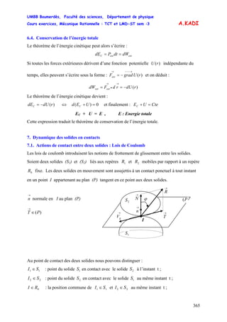 UMBB Boumerdès, Faculté des sciences, Département de physique
Cours exercices, Mécanique Rationnelle : TCT et LMD-ST sem :3
365
A.KADI
6.4. Conservation de l’énergie totale
Le théorème de l’énergie cinétique peut alors s’écrire :
extextC dWdtPdE ==
Si toutes les forces extérieures dérivent d’une fonction potentielle U indépendante du
temps, elles peuvent s’écrire sous la forme : et on déduit :
)(r
)(rUgradFext
→−−−→
−=
)(rdUrdFdW extext −==
→
•
→
Le théorème de l’énergie cinétique devient :
)(rdUdEC −= et finalement :⇔ 0)( =+UEd C CteUEC =+
EC + U = E , E : Energie totale
Cette expression traduit le théorème de conservation de l’énergie totale.
7. Dynamique des solides en contacts
7.1. Actions de contact entre deux solides : Lois de Coulomb
Les lois de coulomb introduisent les notions de frottement de glissement entre les solides.
Soient deux solides (S1) et (S2) liés aux repères et mobiles par rapport à un repère
fixe. Les deux solides en mouvement sont assujettis à un contact ponctuel à tout instant
en un point I appartenant au plan (P) tangent en ce point aux deux solides.
1R 2R
0R
1S
P(2S
→
T
I
→
n
→
N
→
gV
→
R
ϕ
→
n normale en I au plan (P)
)(PT ∈
→
Au point de contact des deux solides nous pouvons distinguer :
11 SI ∈ : point du solide en contact avec le solide à l’instant t ;1S 2S
22 SI ∈ : point du solide en contact avec le solide au même instant t ;2S 1S
0RI ∈ : la position commune de 11 SI ∈ et 22 SI ∈ au même instant t ;
 