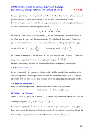 UMBB Boumerdès, Faculté des sciences, Département de physique
Cours exercices, Mécanique Rationnelle : TCT et LMD-ST sem :3
366
A.KADI
Le point géométrique I n’appartient ni à ni à . Les points occupent
géométriquement la même position mais ils ont des rôles cinématiques différents.
1S 2S 21,, III
La vitesse de glissement du solide par rapport au solide appartient au plan (P) tangent
au point de contact, elle est donnée par la relation :
2S 1S
)()()/()( 1
0
2
0
12 IVIVSSVIV gg
→→→→
−==
Le solide exerce une action sur le solide , tel que représenté sur la figure ci-dessus et
de même pour qui exerce la même action sur mais dans le sens opposé. Ces actions
peuvent être représentées par leurs torseurs respectifs en un point A quelconque de l’espace.
1S 2S
2S 1S
Action de sur : ; Action de sur : [ ]1S 2S [ ]
⎪⎩
⎪
⎨
⎧
= →−
→
1
21
A
A
M
RT 2S 1S
⎪⎩
⎪
⎨
⎧
= →−
→
2
12
A
A
M
RT
La réaction se compose d’une normale au plan tangent (P) au point I et d’une
composante tangentielle
→
N
→
T située dans le plan (P) tel que :
→→→
+= TNR
Les deux composantes satisfont aux lois de coulomb déterminées expérimentalement.
7.2. Réaction normale
→
N
La réaction normale est toujours dirigée vers les solides auquel elle est appliquée, c’est
une force répulsive. Elle ne dépend ni de la nature des surfaces en contact ni de la vitesse de
glissement entre les deux solides. Elle disparaît lorsqu’il n’a plus de contact entre les solides.
→
N
7.3. Réaction tangentielle
→
T
Deux cas peuvent se présenter : - Contact entre deux solides avec glissement
- Contact entre deux solides sans glissement
a) Contact avec glissement
Quand le solide glisse sur le solide , la vitesse de glissement n’est pas nulle, elle est
donnée par :
2S 1S
→→→→→
≠−== 0)()()/()( 1
0
2
0
12 IVIVSSVIV gg
La réaction tangentielle
→
T est colinéaire à la vitesse de glissement, mais de sens opposée.
Pour une vitesse de glissement fixée, le module de la réaction tangentielle (force de
frottement) est proportionnel au module de la réaction normale :
→→
= NfT
 
