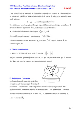 UMBB Boumerdès, Faculté des sciences, Département de physique
Cours exercices, Mécanique Rationnelle : TCT et LMD-ST sem :3
367
A.KADI
f : est le coefficient de frottement de glissement, il dépend de la nature et de l’état des surfaces
en contact. Ce coefficient, souvent indépendant de la vitesse de glissement, s’exprime aussi
par la relation :
ϕtgf = , ϕ : est l’angle de frottement.
En réalité quand les solides glissent l’un par rapport à l’autre, on constate que le coefficient de
frottement diminue légèrement. De là, on distingue deux coefficients :
Sf : coefficient de frottement statique pour V
→→
= 0)/( 12 SSg
gDf : coefficient de frottement dynamique pour V
→→
≠ 0)/( 12 SS
Si le mouvement se fait sans frottement : 0=Df alors T , alors la réaction
→→
= 0
→
R est
normale au plan (P).
b) Contact sans glissement
Le solide ne glisse pas sur le solide tant que :2S 1S
→→
≤ NfT
On peut constater géométriquement qu’il n’y a pas de glissement tant que la réaction
est située à l’intérieur du cône de frottement statique.
→→→
+= TNR
c) Roulement et Pivotement
Les lois de Coulomb peuvent se généraliser
aux actions de frottements de roulement et de
pivotement. Le roulement se fait le long de l’axe portant la vitesse de glissement et le
pivotement se fait autour de la normale au point de contact I des deux solides. Le moment
résistant au pivotement au point I est noté : et le moment résistant au roulement au
point I est noté :
→−
IpM
→−
IrM
1S
P(2S
I
→
N
→
R
Sϕ
 