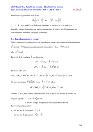 UMBB Boumerdès, Faculté des sciences, Département de physique
Cours exercices, Mécanique Rationnelle : TCT et LMD-ST sem :3
368
A.KADI
Dans le cas du glissement nous avons :
→→−
= NM pIp λ et
→→−
= NM rIr λ
pλ et rλ : sont appelés coefficient de résistance au pivotement et au roulement.
Ils ont les mêmes dimensions que les longueurs et sont de valeurs très faibles devant les
coefficients de frottement statique et dynamique.
7.4. Travail des actions de contact
Nous avons montré précédemment que les points de contact ont respectivement des vitesses
)( 2
0
IV
→
et , donc des déplacements élémentaires : et)( 1
0
IV
→
dtIVdIS )( 2
0
2
→
=
dtIVdIS )( 1
0
1
→
=
Le travail de la résultante
→
R est donné par :
dtIVRdIRdW SS )( 2
0
22
→
•
→
•
→
==
dtIVRdIRdW SS )( 1
0
11
→
•
→
•
→
−=−=
Le travail total sera :
)()()()()( 1
0
2
0
1
0
2
0
11 IVRdtIVdtIVRdtIVRdtIVRdWdW gSS
→
•
→→→
•
→→
•
→→
•
→
=⎟⎟
⎠
⎞
⎜⎜
⎝
⎛
−=−=+
Or nous savons que et que alors :)(IVN g
→→
⊥ )(// IVT g
→→
)()()( IVTIVTNIVRdW ggg
→
•
→→
•
→→→
•
→
=⎟
⎠
⎞
⎜
⎝
⎛
+==
Comme sont de sens contraires, alors le travail des actions de contact est
toujours négatif :
)(et IVT g
→→
0)( ≤=
→
•
→
IVTdW g
C’est une énergie dissipée souvent sous forme de chaleur
Le travail peut être nul si :
- il n’y a pas de frottement ;
→→
= 0T
- il n’y a pas de glissement 0)(
→→
=IVg
 