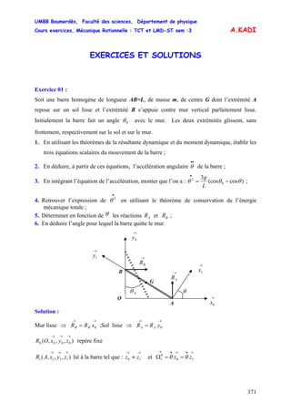 UMBB Boumerdès, Faculté des sciences, Département de physique
Cours exercices, Mécanique Rationnelle : TCT et LMD-ST sem :3
371
A.KADI
EXERCICES ET SOLUTIONS
Exercice 01 :
Soit une barre homogène de longueur AB=L, de masse m, de centre G dont l’extrémité A
repose sur un sol lisse et l’extrémité B s’appuie contre mur vertical parfaitement lisse.
Initialement la barre fait un angle 0θ avec le mur. Les deux extrémités glissent, sans
frottement, respectivement sur le sol et sur le mur.
1. En utilisant les théorèmes de la résultante dynamique et du moment dynamique, établir les
trois équations scalaires du mouvement de la barre ;
2. En déduire, à partir de ces équations, l’accélération angulaire de la barre ;
••
θ
3. En intégrant l’équation de l’accélération, monter que l’on a : )cos(cos
3
0
2
θθθ −=
•
L
g
;
4. Retrouver l’expression de en utilisant le théorème de conservation de l’énergie
mécanique totale ;
•
2
θ
5. Déterminer en fonction de θ les réactions et ;AR BR
6. En déduire l’angle pour lequel la barre quitte le mur.
→
BR
→
AR
B
A
• G
0θ
→
0x
O
θ
→
1y
→
0y
→
1x
Solution :
Mur lisse ;Sol lisse ⇒⇒
→→
= 0xRR BB
→→
= 0yRR AA
),,,( 0000
→→→
zyxOR repère fixe
),,,( 1111
→→→
zyxAR lié à la barre tel que : et Ω
→→
≡ 10 zz
→•→•→
== 10
0
1 zz θθ
 