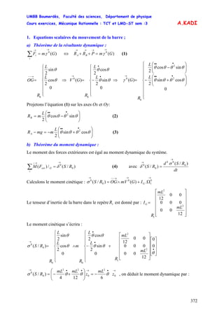 UMBB Boumerdès, Faculté des sciences, Département de physique
Cours exercices, Mécanique Rationnelle : TCT et LMD-ST sem :3
372
A.KADI
1. Equations scalaires du mouvement de la barre ;
a) Théorème de la résultante dynamique :
)(0
GmF
i
i
→→
=∑ γ (1)⇔ )(0
GmPRR BA
→→→→
=++ γ
⎪
⎪
⎪
⎩
⎪⎪
⎪
⎨
⎧
=
→−−
0
cos
2
sin
2
0
θ
θ
L
L
R
OG ⇒
⎪
⎪
⎪
⎩
⎪⎪
⎪
⎨
⎧
−=
•
•
→
0
sin
2
cos
2
)(
0
0
θθ
θθ
L
L
R
GV ⇒
⎪
⎪
⎪
⎩
⎪
⎪
⎪
⎨
⎧
⎟⎟
⎠
⎞
⎜⎜
⎝
⎛
+−
⎟⎟
⎠
⎞
⎜⎜
⎝
⎛
−
=
•••
•••
→
0
cossin
2
sincos
2
)( 2
2
0
0
θθθθ
θθθθ
γ
L
L
R
G
Projetons l’équation (1) sur les axes Ox et Oy:
⎟⎟
⎠
⎞
⎜⎜
⎝
⎛
−=
•••
θθθθ sincos
2
2L
mRB (2)
⎟⎟
⎠
⎞
⎜⎜
⎝
⎛
+−=−
•••
θθθθ cossin
2
2L
mmgRA (3)
b) Théorème du moment dynamique :
Le moment des forces extérieures est égal au moment dynamique du système.
)/(/)( 0
0
RSFM
i
Oext
→→−
=∑ δ (4) avec
dt
RSd
RS
)/(
)/( 0
00
0
0
→
→
=
σ
δ
Calculons le moment cinétique :
→→→−−→
Ω+∧= 0
1
0
0
0
.)()/( GIGVmOGRSσ
Le tenseur d’inertie de la barre dans le repère est donné par :1R
⎥
⎥
⎥
⎥
⎥
⎦
⎤
⎢
⎢
⎢
⎢
⎢
⎣
⎡
=
12
00
000
00
12
2
2
1
mL
mL
R
IG
Le moment cinétique s’écrira :
⎥
⎥
⎥
⎦
⎤
⎢
⎢
⎢
⎣
⎡
⎥
⎥
⎥
⎥
⎥
⎦
⎤
⎢
⎢
⎢
⎢
⎢
⎣
⎡
+
⎪
⎪
⎪
⎩
⎪⎪
⎪
⎨
⎧
−∧
⎪
⎪
⎪
⎩
⎪⎪
⎪
⎨
⎧
=
•
•
•
→
θ
θθ
θθ
θ
θ
σ 0
0
12
00
000
00
12
0
sin
2
cos
2
0
cos
2
sin
2
)/(
2
2
1
00
0
0
mL
mL
R
L
L
R
m
L
L
R
RS
→•→••→
−=⎟⎟
⎠
⎞
⎜⎜
⎝
⎛
+−= 0
2
0
22
0
0
6124
)/( z
mL
z
mLmL
RS θθθσ , on déduit le moment dynamique par :
 