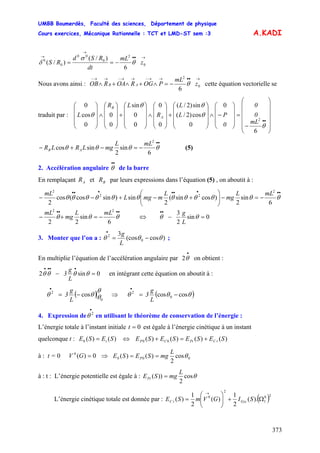 UMBB Boumerdès, Faculté des sciences, Département de physique
Cours exercices, Mécanique Rationnelle : TCT et LMD-ST sem :3
373
A.KADI
→••
→
→
−== 0
2
0
00
0
0
6
)/(
)/( z
mL
dt
RSd
RS θ
σ
δ
Nous avons ainsi :
→••→→−→→−→→−
−=∧+∧+∧ 0
2
6
z
mL
POGROAROB AB θ cette équation vectorielle se
traduit par :
⎟⎟
⎟
⎟
⎟
⎠
⎞
⎜⎜
⎜
⎜
⎜
⎝
⎛
−
=
⎟
⎟
⎟
⎠
⎞
⎜
⎜
⎜
⎝
⎛
−∧
⎟
⎟
⎟
⎠
⎞
⎜
⎜
⎜
⎝
⎛
+
⎟
⎟
⎟
⎠
⎞
⎜
⎜
⎜
⎝
⎛
∧
⎟
⎟
⎟
⎠
⎞
⎜
⎜
⎜
⎝
⎛
+
⎟
⎟
⎟
⎠
⎞
⎜
⎜
⎜
⎝
⎛
∧
⎟
⎟
⎟
⎠
⎞
⎜
⎜
⎜
⎝
⎛
••mL
0
0
0
PL
L
R
LR
L A
B
θ
θ
θθ
θ
6
0
0
cos)2/(
sin)2/(
0
0
0
0
sin
0
0
0
cos
0
2
mLL
mgLRLR AB
••
−=−+− θθθθ
6
sin
2
sincos
2
(5)
2. Accélération angulaire de la barre
••
θ
En remplaçant et par leurs expressions dans l’équation (5) , on aboutit à :AR BR
mLL
mg
L
mmgL
mL ••••••••
−=−⎟⎟
⎠
⎞
⎜⎜
⎝
⎛
+−+−− θθθθθθθθθθθθ
6
sin
2
)cossin(
2
sin)sincos(cos
2
2
22
2
mLL
mg
mL ••••
−=+− θθθ
6
sin
22
22
⇔
L
g
0sin
2
3
=−
••
θθ
3. Monter que l’on a : )cos(cos
3
0
2
θθθ −=
•
L
g
;
En multiplie l’équation de l’accélération angulaire par on obtient :
•
θ2
L
g
3 0sin2 =−
••••
θθθθ en intégrant cette équation on aboutit à :
( )θ
θθθ
0
2
cos−=
•
L
g
3 ⇒ ( )θθθ coscos 0
2
−=
•
L
g
3
4. Expression de en utilisant le théorème de conservation de l’énergie :
•
2
θ
L’énergie totale à l’instant initiale 0=t est égale à l’énergie cinétique à un instant
quelconque t : )()(0 SESE t= ⇔ )()()()( 00 SESESESE tCPtCP +=+
à : t = 0 ⇒0)(0
=GV 000 cos
2
)()( θ
L
mgSESE P ==
à : t : L’énergie potentielle est égale à : θcos
2
))(
L
mgSEPt =
L’énergie cinétique totale est donnée par : ( )20
1
2
0
).(
2
1
)(
2
1
)( Ω+⎟⎟
⎠
⎞
⎜⎜
⎝
⎛
=
→
SIGVmSE GzztC
 