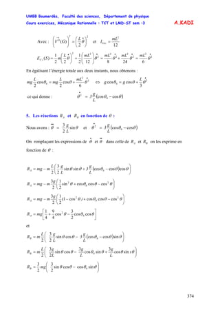 UMBB Boumerdès, Faculté des sciences, Département de physique
Cours exercices, Mécanique Rationnelle : TCT et LMD-ST sem :3
374
A.KADI
Avec :
22
0
2
)( ⎟
⎠
⎞
⎜
⎝
⎛
=⎟⎟
⎠
⎞
⎜⎜
⎝
⎛ •→
θ
L
GV et
12
2
mL
IGzz =
•••••
=+=⎟⎟
⎠
⎞
⎜⎜
⎝
⎛
+⎟
⎠
⎞
⎜
⎝
⎛
= 2
2
2
2
2
2
2
22
6248122
1
22
1
)( θθθθθ
mLmLmLmLL
mSE tC
En égalisant l’énergie totale aux deux instants, nous obtenons :
•
+= 2
2
0
6
cos
2
cos
2
θθθ
mLL
mg
L
mg ⇔
•
+= 2
0
3
coscos θθθ
L
gg
ce qui donne : ( )θθθ coscos 0
2
−=
•
L
g
3
5. Les réactions et en fonction deAR BR θ :
Nous avons :
L
g
θθ sin
2
3
=
••
et ( )θθθ coscos 0
2
−=
•
L
g
3
On remplaçant les expressions de et dans celle de et on les exprime en
fonction de
•
θ
••
θ AR BR
θ :
( ) ⎟
⎠
⎞
⎜
⎝
⎛
−+−= θθθθθ coscoscossinsin
2
3
2
0
L
g
3
L
gL
mmgRA
⎟
⎠
⎞
⎜
⎝
⎛
−+−= θθθθ 2
0
2
coscoscossin
2
1
2
3g
mmgRA
⎟
⎠
⎞
⎜
⎝
⎛
−+−−= θθθθ 2
0
2
coscoscoscos1(
2
1
2
3
)
g
mmgRA
⎥⎦
⎤
⎢⎣
⎡
−+= θθθ coscos
2
3
cos
4
9
4
1
0
2
mgRA
et
( ) ⎟
⎠
⎞
⎜
⎝
⎛
−−= θθθθθ sincoscoscossin
2
3
2
0
L
g
3
L
gL
mRB
⎟
⎠
⎞
⎜
⎝
⎛
+−= θθθθθθ s
L
g
L
g
L
gL
mRB sincos
3
sincos
3
cossin
2
3
2
0
⎟
⎠
⎞
⎜
⎝
⎛
−= θθθθ sincoscossin
2
3
2
3
0mgRB
 