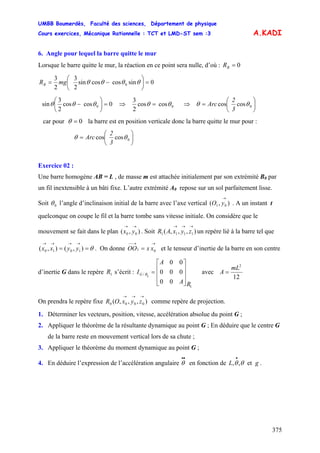UMBB Boumerdès, Faculté des sciences, Département de physique
Cours exercices, Mécanique Rationnelle : TCT et LMD-ST sem :3
375
A.KADI
6. Angle pour lequel la barre quitte le mur
Lorsque le barre quitte le mur, la réaction en ce point sera nulle, d’où : 0=BR
0sincoscossin
2
3
2
3
0 =⎟
⎠
⎞
⎜
⎝
⎛
−= θθθθmgRB
0coscos
2
3
sin 0 =⎟
⎠
⎞
⎜
⎝
⎛
− θθθ ⇒ 0coscos
2
3
θθ = ⇒ ⎟
⎠
⎞
⎜
⎝
⎛
= 0coscos θθ
3
2
Arc
car pour 0=θ la barre est en position verticale donc la barre quitte le mur pour :
⎟
⎠
⎞
⎜
⎝
⎛
= 0coscos θθ
3
2
Arc
Exercice 02 :
Une barre homogène AB = L , de masse m est attachée initialement par son extrémité BB
0 par
un fil inextensible à un bâti fixe. L’autre extrémité A0 repose sur un sol parfaitement lisse.
Soit 0θ l’angle d’inclinaison initial de la barre avec l’axe vertical . A un instant t
quelconque on coupe le fil et la barre tombe sans vitesse initiale. On considère que le
mouvement se fait dans le plan . Soit un repère lié à la barre tel que
. On donne et le tenseur d’inertie de la barre en son centre
d’inertie G dans le repère s’écrit : avec
),( 01
→
yO
),( 00
→→
yx ),,,( 1111
→→→
zyxAR
θ==
→→→→
),(),( 1010 yyxx
→→−−
= 01 xxOO
1R
00
000
00
1
1/
RA
A
I RG
⎥
⎥
⎥
⎦
⎤
⎢
⎢
⎢
⎣
⎡
=
12
2
mL
A =
On prendra le repère fixe comme repère de projection.),,,( 0000
→→→
zyxOR
1. Déterminer les vecteurs, position, vitesse, accélération absolue du point G ;
2. Appliquer le théorème de la résultante dynamique au point G ; En déduire que le centre G
de la barre reste en mouvement vertical lors de sa chute ;
3. Appliquer le théorème du moment dynamique au point G ;
4. En déduire l’expression de l’accélération angulaire en fonction de .
••
θ gL et,, θθ
•
 