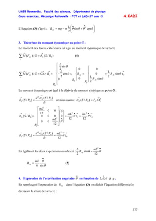 UMBB Boumerdès, Faculté des sciences, Département de physique
Cours exercices, Mécanique Rationnelle : TCT et LMD-ST sem :3
377
A.KADI
L’équation (3) s’écrit : ⎟⎟
⎠
⎞
⎜⎜
⎝
⎛
+−=
•••
θθθθ cossin
2
2L
mmgRAy
3. Théorème du moment dynamique au point G ;
Le moment des forces extérieures est égal au moment dynamique de la barre.
)/(/)( 0RSGFM Gext
i
→→
=∑ δ (4)
→→→−→
=
⎪
⎪
⎩
⎪⎪
⎨
⎧
⎪
⎩
⎪
⎨
⎧
=∧
⎪
⎪
⎪
⎩
⎪⎪
⎪
⎨
⎧
−=∧=∑ 0Ay
Ay
AyAext
i
zR
L
R
L
R
R
R
L
L
R
RGAGFM θ
θ
θ
θ
sin
2
sin
2
0
0
0
0
0
cos
2
sin
2
/)(
0
0
0
Le moment dynamique est égal à la dérivée du moment cinétique au point G :
dt
RSd
RS G
G
)/(
)/( 0
0
0
→
→
=
σ
δ or nous avons : GG IRS
→→
Ω= 0
10 .)/(σ
→•→•
•
→
==
⎟
⎟
⎟
⎠
⎞
⎜
⎜
⎜
⎝
⎛
⎥
⎥
⎥
⎥
⎥
⎦
⎤
⎢
⎢
⎢
⎢
⎢
⎣
⎡
= 0
2
1
2
2
2
1
0
1212
0
0
12
00
000
00
12
)/( z
mL
z
mL
mL
mL
R
RSG θθ
θ
σ
→••
→
→
== 0
2
0
0
0
12
)/(
)/( z
mL
dt
RSd
RS G
G θ
σ
δ
En égalisant les deux expressions on obtient :
••
= θθ
12
sin
2
2
mL
R
L
Ay
θ
θ
sin6
••
=
mL
RAy (5)
4. Expression de l’accélération angulaire en fonction de .
••
θ gL et,, θθ
•
En remplaçant l’expression de dans l’équation (3) on déduit l’équation différentielle
décrivant la chute de la barre :
AyR
 