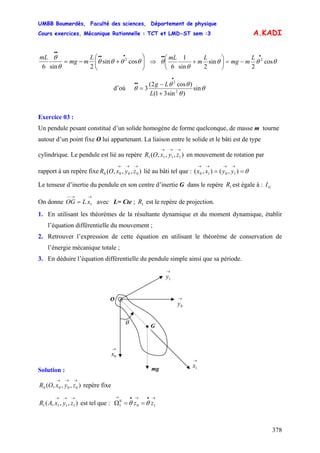UMBB Boumerdès, Faculté des sciences, Département de physique
Cours exercices, Mécanique Rationnelle : TCT et LMD-ST sem :3
378
A.KADI
⎟⎟
⎠
⎞
⎜⎜
⎝
⎛
+−=
•••
••
θθθθ
θ
θ
cossin
2sin6
2L
mmg
mL
⇒ θθθ
θ
θ cos
2
sin
2sin
1
6
2
•••
−=⎟
⎠
⎞
⎜
⎝
⎛
+
L
mmg
L
m
mL
d’où θ
θ
θθ
θ sin
)sin31(
)cos2(
3 2
2
L
Lg
+
−
=
•
••
Exercice 03 :
Un pendule pesant constitué d’un solide homogène de forme quelconque, de masse m tourne
autour d’un point fixe O lui appartenant. La liaison entre le solide et le bâti est de type
cylindrique. Le pendule est lié au repère en mouvement de rotation par
rapport à un repère fixe lié au bâti tel que :
),,,( 1111
→→→
zyxOR
),,,( 0000
→→→
zyxOR θ==
→→→→
),(),( 1010 yyxx
Le tenseur d’inertie du pendule en son centre d’inertie G dans le repère est égale à :1R GI
On donne avec L= Cte ; est le repère de projection.
→→−−
= 1xLOG 1R
1. En utilisant les théorèmes de la résultante dynamique et du moment dynamique, établir
l’équation différentielle du mouvement ;
2. Retrouver l’expression de cette équation en utilisant le théorème de conservation de
l’énergie mécanique totale ;
3. En déduire l’équation différentielle du pendule simple ainsi que sa période.
→
0y
O
θ
mg
→
0x
→
1x
→
1y
• G
Solution :
),,,( 0000
→→→
zyxOR repère fixe
),,,( 1111
→→→
zyxAR est tel que :
→•→•→
==Ω 10
0
1 zz θθ
 