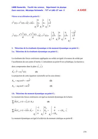 UMBB Boumerdès, Faculté des sciences, Département de physique
Cours exercices, Mécanique Rationnelle : TCT et LMD-ST sem :3
379
A.KADI
Vitesse et accélération du point G :
⎪
⎩
⎪
⎨
⎧
=
⎪
⎩
⎪
⎨
⎧
∧
⎪
⎩
⎪
⎨
⎧
=∧Ω+=
•
•
→−−→→→
0
0
0
00
0
)()(
111
0
1
00
θ
θ
L
R
L
RR
OGOVGV
⎪
⎪
⎩
⎪
⎪
⎨
⎧
−
=
⎪
⎩
⎪
⎨
⎧
∧
⎪
⎩
⎪
⎨
⎧
+
⎪
⎩
⎪
⎨
⎧
=∧Ω+==
••
•
•
•
••→→
→→
→
00
0
0
0
0
0
)(
)()(
)(
2
1
111
00
1
0100
0
θ
θ
θ
θ
θγ L
L
R
L
RR
L
R
GV
dt
GVd
dt
GVd
G
1. Théorème de la résultante dynamique et du moment dynamique au point G ;
1.a. Théorème de la résultante dynamique au point G ;
La résultante des forces extérieures appliquées au solide est égale à la masse du solide par
l’accélération de son centre d’inertie. L’articulation au point O est cylindrique, la réaction a
deux composantes dans le plan ),( 11
→→
yx
)(0
GmPRO
→→→
=+ γ (1)
La projection de cette équation vectorielle sur les axes donne :
•
−=+ 2
cos θθ mmgROx (2)
••
=− θθ mLmgROy sin (3)
1.b. Théorème du moment dynamique au point G ;
Le moment des forces extérieures est égal au moment dynamique de la barre.
)/(/)( 0RSGFM Gext
i
→→
=∑ δ (4)
→→→−→
−=
⎪
⎩
⎪
⎨
⎧
−⎪
⎩
⎪
⎨
⎧
=∧
⎪
⎩
⎪
⎨
⎧−
=∧=∑ 1
000
0
0
00
0/)( zLR
LR
R
R
R
R
L
R
RGOGFM Oy
Oy
Oy
Ox
Oext
i
Le moment dynamique est égal à la dérivée du moment cinétique au point G :
 