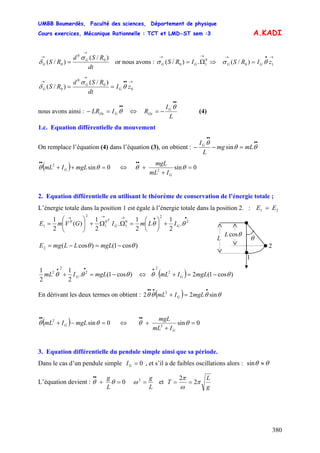 UMBB Boumerdès, Faculté des sciences, Département de physique
Cours exercices, Mécanique Rationnelle : TCT et LMD-ST sem :3
380
A.KADI
dt
RSd
RS G
G
)/(
)/( 0
0
0
→
→
=
σ
δ or nous avons : GG IRS
→→
Ω= 0
10 .)/(σ ⇒
→•→
= 10 )/( zIRS GG θσ
→••
→
→
== 0
0
0
0
)/(
)/( zI
dt
RSd
RS G
G
G θ
σ
δ
nous avons ainsi :
••
=− θGOy ILR ⇔
L
I
R G
Oy
••
−=
θ
(4)
1.c. Equation différentielle du mouvement
On remplace l’équation (4) dans l’équation (3), on obtient :
••
••
=−− θθ
θ
mLmg
L
IG
sin
( ) 0sin2
=++
••
θθ mgLImL G ⇔ 0sin2
=
+
+
••
θθ
GImL
mgL
2. Equation différentielle en utilisant le théorème de conservation de l’énergie totale ;
L’énergie totale dans la position 1 est égale à l’énergie totale dans la position 2. : 21 EE =
••→→→
+⎟
⎠
⎞
⎜
⎝
⎛
=ΩΩ+⎟⎟
⎠
⎞
⎜⎜
⎝
⎛
= 2
2
0
1
0
1
2
0
1 .
2
1
2
1
.
2
1
)(
2
1
θθ GG
T
ILmIGVmE
)cos1()cos(2 θθ −=−= mgLLLmgE
)cos1(.
2
1
2
1 2
2
2
θθθ −=+
••
mgLImL G ⇔ ( ) )cos1(22
2
θθ −=+
•
mgLImL G
1
θL
θcosL
2
En dérivant les deux termes on obtient : ( ) θθθθ sin22 2
••••
=+ mgLImL G
( ) 0sin2
=−+
••
θθ mgLImL G ⇔ 0sin2
=
+
+
••
θθ
GImL
mgL
3. Equation différentielle du pendule simple ainsi que sa période.
Dans le cas d’un pendule simple 0=GI , et s’il a de faibles oscillations alors : θθ ≈sin
L’équation devient : 0=+
••
θθ
L
g
L
g
=2
ω et
g
L
T π
ω
π
2
2
==
 