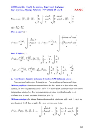 UMBB Boumerdès, Faculté des sciences, Département de physique
Cours exercices, Mécanique Rationnelle : TCT et LMD-ST sem :3
382
A.KADI
Nous avons : ,
⎪
⎩
⎪
⎨
⎧
−
−
=
⎪
⎩
⎪
⎨
⎧
−
−
+
⎪
⎩
⎪
⎨
⎧
=+=
→−−→−−→−−
aR
aR
R
a
a
R
R
R
R
CGOCOG
0
sin
cos
0
sin
cos
0
000
θ
θ
θ
θ
⎪
⎩
⎪
⎨
⎧−
=
→−−
0
0
1
a
R
CG
→•→•→
==Ω 10
0
1 zz θθ
Dans le repère :0R
⎪
⎪
⎩
⎪
⎪
⎨
⎧
−==
•
•
→−−
→
a
a
R
dt
OGd
GV
0
cos
sin
)(
0
0
0
θθ
θθ
⇒
⎪
⎪
⎪
⎩
⎪
⎪
⎪
⎨
⎧
⎟⎟
⎠
⎞
⎜⎜
⎝
⎛
+−
⎟⎟
⎠
⎞
⎜⎜
⎝
⎛
+
==
•••
•••
→
→
a
a
R
dt
GVd
G
0
sincos
cossin
)(
)( 2
2
0
00
0
θθθθ
θθθθ
γ
Dans le repère :1R
⎪
⎩
⎪
⎨
⎧
−=
⎪
⎩
⎪
⎨
⎧−
∧
⎪
⎩
⎪
⎨
⎧
=∧Ω+==
•
•
→−−→
→−−→−−
→
0
0
0
00
0
)(
111
0
1
10
0
θ
θ
a
R
a
RR
CG
dt
CGd
dt
CGd
GV
⎪
⎪
⎩
⎪
⎪
⎨
⎧
−=
⎪
⎩
⎪
⎨
⎧
−∧
⎪
⎩
⎪
⎨
⎧
⎪
⎩
⎪
⎨
⎧
−=∧Ω+==
••
•
•
•
••→→
→→
→
00
0
0
0
0
0
)(
)()(
)(
2
1
111
00
1
0100
0
θ
θ
θ
θ
θγ a
a
R
a
RR
a
R
GV
dt
GVd
dt
GVd
G
2. Coordonnées du centre instantané de rotation (CIR) de la demi sphère ;
Nous pouvons le déterminer de deux façons : l’une graphique et l’autre analytique.
Méthode graphique : Les directions des vitesses des deux points A et B du solide sont
connues, on trace les perpendiculaires à celles-ci au même point, leur intersection est le centre
instantané de rotation. Les deux normales se rencontrent au point C, alors celui-ci est
confondu avec le centre instantané de rotation )( CI ≡ .
Méthode analytique : La Vitesse du centre instantané de rotation est nulle : soit les
coordonnés du C.I.R. dans le repère , nous pouvons aussi écrire :
),( II yx
0R
→→−→→→
=∧Ω+= 0)()( 0
1
00
GIGVIV ⇔
⎪
⎩
⎪
⎨
⎧
=
⎪
⎩
⎪
⎨
⎧
+−
+−
∧
⎪
⎩
⎪
⎨
⎧
+
⎪
⎪
⎩
⎪
⎪
⎨
⎧
−
•
•
•
0
0
0
0
sin
cos
0
0
0
cos
sin
000
0
R
aRy
aRx
RR
a
a
R
I
I
θ
θ
θ
θθ
θθ
 