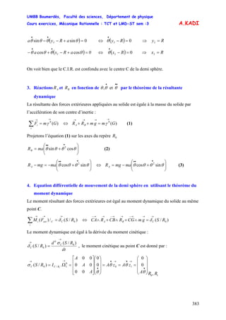UMBB Boumerdès, Faculté des sciences, Département de physique
Cours exercices, Mécanique Rationnelle : TCT et LMD-ST sem :3
383
A.KADI
( ) 0sinsin =+−−
••
θθθθ aRya I ⇔ ⇒( )RyI 0=−
•
θ RyI =
( ) 0aRxa I =+−+−
••
θθθθ coscos ⇔ ⇒( )RxI 0=−
•
θ RxI =
On voit bien que le C.I.R. est confondu avec le centre C de la demi sphère.
3. Réactions et en fonction de par le théorème de la résultante
dynamique
AR BR et,
•••
θθθ
La résultante des forces extérieures appliquées au solide est égale à la masse du solide par
l’accélération de son centre d’inertie :
(1))(0
GmF
i
i
→→
=∑ γ ⇔ )(0
GmgmRR BA
→→→→
=++ γ
Projetons l’équation (1) sur les axes du repère 0R
⎟⎟
⎠
⎞
⎜⎜
⎝
⎛
+=
•••
θθθθ cossin 2
maRB (2)
mamgRA ⎟⎟
⎠
⎞
⎜⎜
⎝
⎛
+−=−
•••
θθθθ sincos 2
⇔ (3)mamgRA ⎟⎟
⎠
⎞
⎜⎜
⎝
⎛
+−=
•••
θθθθ sincos 2
4. Equation différentielle de mouvement de la demi sphère en utilisant le théorème du
moment dynamique
Le moment résultant des forces extérieures est égal au moment dynamique du solide au même
point C.
)/(/)( 0RSFM C
i
Cexti
→→→
=∑ δ ⇔ )/( 0RSgmCGRCBRCA CBA
→→→−→→−→→−
=∧+∧+∧ δ
Le moment dynamique est égal à la dérivée du moment cinétique :
dt
RSd
RS C
C
)/(
)/( 0
0
0
→
→
=
σ
δ , le moment cinétique au point C est donné par :
10
10
0
1/0
,
0
0
0
0
00
00
00
.)/( 1
RRA
zAzA
A
A
A
IRS RCC
⎟
⎟
⎟
⎠
⎞
⎜
⎜
⎜
⎝
⎛
===
⎟
⎟
⎟
⎠
⎞
⎜
⎜
⎜
⎝
⎛
⎥
⎥
⎥
⎦
⎤
⎢
⎢
⎢
⎣
⎡
=Ω=
•
→•→•
•
→→
θ
θθ
θ
σ
 