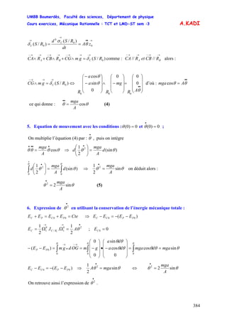 UMBB Boumerdès, Faculté des sciences, Département de physique
Cours exercices, Mécanique Rationnelle : TCT et LMD-ST sem :3
384
A.KADI
→••
→
→
== 0
0
0
0
)/(
)/( zA
dt
RSd
RS C
C θ
σ
δ
)/( 0RSgmCGRCBRCA CBA
→→→−→→−→→−
=∧+∧+∧ δ comme : alors :
→→−→→−
BA RCBetRCA ////
)/( 0RSgmCG C
→→→−
=∧ δ ⇔ d’où :
⎟
⎟
⎟
⎠
⎞
⎜
⎜
⎜
⎝
⎛
=
⎟
⎟
⎟
⎠
⎞
⎜
⎜
⎜
⎝
⎛
−∧
⎟
⎟
⎟
⎠
⎞
⎜
⎜
⎜
⎝
⎛
−
−
••
θ
θ
θ
AR
mg
R
a
a
R
0
00
0
sin
cos
000
••
= θθ Amgacos
ce qui donne : θθ cos
A
mga
=
••
(4)
5. Equation de mouvement avec les conditions : 0)0( =θ et ;0)0( =
•
θ
On multiplie l’équation (4) par : , puis on intègre
•
θ
θθθθ cos
••••
=
A
mga
⇒ )(sin
2
1 2
θθ d
A
mga
d =⎟⎟
⎠
⎞
⎜⎜
⎝
⎛ •
)(sin
2
1
00
2
∫∫ =⎟⎟
⎠
⎞
⎜⎜
⎝
⎛
•
• θθ
θθ d
A
mga
d ⇒ θθ sin
2
1 2
A
mga
=
•
on déduit alors :
θθ sin22
A
mga
=
•
(5)
6. Expression de en utilisant la conservation de l’énergie mécanique totale :
•
2
θ
CteEEEE PCPC =+=+ 00 ⇒ )( 00 PPCC EEEE −−=−
•→→
=ΩΩ= 20
1/
0
1
2
1
..
2
1
1
θAIE RCC ; 00 =CE
θθθθθ
θθ θθθ
sincos
0
cos
sin
0
0
)(
000
0 mgadmgada
da
gmOGdgmEE PP ==
⎟
⎟
⎟
⎠
⎞
⎜
⎜
⎜
⎝
⎛
−•
⎟
⎟
⎟
⎠
⎞
⎜
⎜
⎜
⎝
⎛
−==−− ∫∫∫
→−
•
→
)( 00 PPCC EEEE −−=− ⇒ θθ sin
2
1 2
mgaA =
•
⇔ θθ sin22
A
mga
=
•
On retrouve ainsi l’expression de .
•
2
θ
 