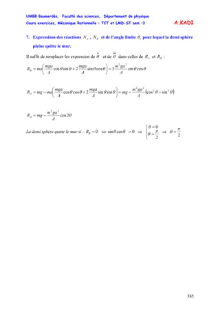 UMBB Boumerdès, Faculté des sciences, Département de physique
Cours exercices, Mécanique Rationnelle : TCT et LMD-ST sem :3
385
A.KADI
7. Expressions des réactions , et de l’angle limiteAN BN lθ pour lequel la demi sphère
pleine quitte le mur.
Il suffit de remplacer les expression de et de dans celles de et :
•
θ
••
θ AR BR
A
gam
A
mga
A
mga
maRB θθθθθθ cossin3cossin2sincos
22
=⎟
⎠
⎞
⎜
⎝
⎛
+=
( )θθθθθθ 22
22
sincossinsin2coscos −−=⎟
⎠
⎞
⎜
⎝
⎛
+−=
A
gam
mg
A
mga
A
mga
mamgRA
θ2cos
22
A
gam
mgRA −=
La demi sphère quitte le mur si : 0=BR ⇔ 0cossin =θθ ⇒
⎪⎩
⎪
⎨
⎧
=
=
2
0
π
θ
θ
⇒
2
π
θ =
 