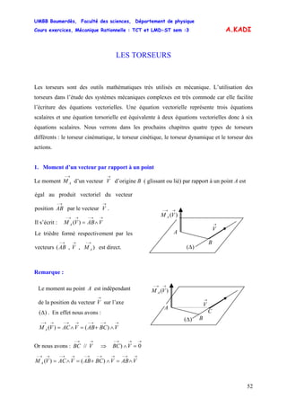 UMBB Boumerdès, Faculté des sciences, Département de physique
Cours exercices, Mécanique Rationnelle : TCT et LMD-ST sem :3
52
A.KADI
LES TORSEURS
Les torseurs sont des outils mathématiques très utilisés en mécanique. L’utilisation des
torseurs dans l’étude des systèmes mécaniques complexes est très commode car elle facilite
l’écriture des équations vectorielles. Une équation vectorielle représente trois équations
scalaires et une équation torsorielle est équivalente à deux équations vectorielles donc à six
équations scalaires. Nous verrons dans les prochains chapitres quatre types de torseurs
différents : le torseur cinématique, le torseur cinétique, le torseur dynamique et le torseur des
actions.
1. Moment d’un vecteur par rapport à un point
Le moment d’un vecteur V d’origine B ( glissant ou lié) par rapport à un point A est
→−
AM
→
égal au produit vectoriel du vecteur
position par le vecteur V .
→− →
AB
Remarque :
Or nous avons : ⇒
→→−
VBC //
→→→−
=∧ 0) VBC
→→−→→−→−→→−→→−
∧=∧+=∧= VABVBCABVACVM A )()(
Il s’écrit :
→→−→→−
∧= VABVM A )(
Le trièdre formé respectivement par les
vecteurs ( est direct.),,
→−→→−
AMVAB
→
V
)(
→→−
VM A
A
B
)(Δ
Le moment au point A est indépendant
de la position du vecteur V sur l’axe
. En effet nous avons :
→
)(Δ
→→−→−→→−→→−
∧+=∧= VBCABVACVM A )()(
→
V
)(
→→−
VM A
A
B)(Δ
C
 