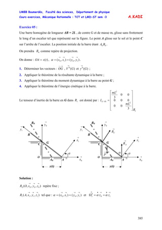 UMBB Boumerdès, Faculté des sciences, Département de physique
Cours exercices, Mécanique Rationnelle : TCT et LMD-ST sem :3
385
=
→
A.KADI
Exercice 05 :
Une barre homogène de longueur AB = 2L , de centre G et de masse m, glisse sans frottement
le long d’un escalier tel que représenté sur la figure. Le point A glisse sur le sol et le point C
sur l’arrête de l’escalier. La position initiale de la barre étant .00 BA
On prendra comme repère de projection.0R
On donne : OA , .)(tx ),(),( 1010
→→→→
== yyxxα
1. Déterminer les vecteurs : OG , V et ;
→−−
)(0
G )(0
G
→
γ
2. Appliquer le théorème de la résultante dynamique à la barre ;
3. Appliquer le théorème du moment dynamique à la barre au point G ;
4. Appliquer le théorème de l’énergie cinétique à la barre.
Le tenseur d’inertie de la barre en G dans est donné par :1R
1
2
2
1/
3
00
000
00
3
R
mL
mL
I RG
⎥
⎥
⎥
⎥
⎥
⎦
⎤
⎢
⎢
⎢
⎢
⎢
⎣
⎡
=
Solution :
),,,( 0000
→→→
zyxOR repère fixe ;
),,,( 1111
→→→
zyxAR tel que : et Ω),(),( 1010
→→→→
== yyxxα
→•→•→
== 10
0
1 zz αα
B
B0
G
O
→
0y
C
AA0
α
→
0x
→
1x
→
y1
x(t)
α→
P
→
AR
→
CR
B
B →
0y0
→
1y
G
O
C
AA0
→
1x
α
→
0x
x(t)
 