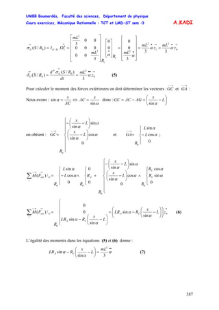 UMBB Boumerdès, Faculté des sciences, Département de physique
Cours exercices, Mécanique Rationnelle : TCT et LMD-ST sem :3
387
A.KADI
→•→•
••
→→
==
⎥
⎥
⎥
⎥
⎦
⎤
⎢
⎢
⎢
⎢
⎣
⎡
=
⎥
⎥
⎥
⎦
⎤
⎢
⎢
⎢
⎣
⎡
⎥
⎥
⎥
⎥
⎥
⎦
⎤
⎢
⎢
⎢
⎢
⎢
⎣
⎡
=Ω= 0
2
1
2
2
1
1
2
2
0
1/0
33
3
0
0
0
0
3
00
000
00
3
.)/( 1
z
mL
z
mL
mL
R
R
mL
mL
IRS RGG αα
αα
σ
→••
→
→
== 0
2
0
0
0
3
)/(
)/( z
mL
dt
RSd
RS G
G α
σ
δ (5)
Pour calculer le moment des forces extérieures on doit déterminer les vecteurs : et :
→−−
GC
→−−
GA
Nous avons :
AC
x
=αsin ⇔
αsin
x
AC = donc : ⎟
⎠
⎞
⎜
⎝
⎛
−=−= L
x
AGACGC
αsin
on obtient :
⎪
⎪
⎪
⎩
⎪
⎪
⎪
⎨
⎧
⎟
⎠
⎞
⎜
⎝
⎛
−
⎟
⎠
⎞
⎜
⎝
⎛
−−
=
→−−
0
cos
sin
sin
sin
0
α
α
α
α
L
x
L
x
R
GC et ;
⎪
⎩
⎪
⎨
⎧
−=
→−−
0
cos
sin
0
α
α
L
L
R
GA
⎪
⎩
⎪
⎨
⎧
∧
⎪
⎪
⎪
⎩
⎪
⎪
⎪
⎨
⎧
⎟
⎠
⎞
⎜
⎝
⎛
−
⎟
⎠
⎞
⎜
⎝
⎛
−−
+
⎪
⎩
⎪
⎨
⎧
∧
⎪
⎩
⎪
⎨
⎧
−=∑
→→−
R
R
R
L
x
L
x
R
R
R
L
L
R
FM C
C
AG
i
ext
0
sin
cos
0
cos
sin
sin
sin
0
0
0
cos
sin
/)(
0
0
00
α
α
α
α
α
α
α
α
→→→−
⎟⎟
⎠
⎞
⎜⎜
⎝
⎛
⎟
⎠
⎞
⎜
⎝
⎛
−−=
⎪
⎪
⎩
⎪
⎪
⎨
⎧
⎟
⎠
⎞
⎜
⎝
⎛
−−
=∑ 0
0
sin
sin
sin
sin
0
0
/)( zL
x
RLR
L
x
RLR
R
FM CA
CA
G
i
ext
α
α
α
α
(6)
L’égalité des moments dans les équations (5) et (6) donne :
••
=⎟
⎠
⎞
⎜
⎝
⎛
−− α
α
α
3sin
sin
2
mL
L
x
RLR CA (7)
 