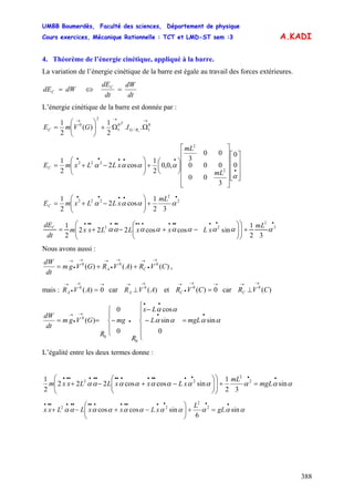 UMBB Boumerdès, Faculté des sciences, Département de physique
Cours exercices, Mécanique Rationnelle : TCT et LMD-ST sem :3
388
A.KADI
⇔
4. Théorème de l’énergie cinétique, appliqué à la barre.
La variation de l’énergie cinétique de la barre est égale au travail des forces extérieures.
dWdEC =
dt
dW
dt
dEC
=
L’énergie cinétique de la barre est donnée par :
RG
T
C IGVmE
→→→
ΩΩ+⎟⎟
⎠
⎞
⎜⎜
⎝
⎛
= 0
1/
0
1
2
0
..
2
1
)(
2
1
1
⎥
⎥
⎥
⎦
⎤
⎢
⎢
⎢
⎣
⎡
⎥
⎥
⎥
⎥
⎥
⎦
⎤
⎢
⎢
⎢
⎢
⎢
⎣
⎡
⎟
⎠
⎞
⎜
⎝
⎛
+⎟⎟
⎠
⎞
⎜⎜
⎝
⎛
−+=
•
•••••
α
αααα 0
0
3
00
000
00
3
,0,0
2
1
cos2
2
1
2
2
222
mL
mL
xLLxmEC
•••••
+⎟⎟
⎠
⎞
⎜⎜
⎝
⎛
−+= 2
2
222
32
1
cos2
2
1
αααα
mL
xLLxmEC
mL
xLxxLLxxm
dt
dEC
•••••••••••••••
+⎟⎟
⎠
⎞
⎜⎜
⎝
⎛
⎟⎟
⎠
⎞
⎜⎜
⎝
⎛
−+−+= 2
2
22
32
1
sincoscos222
2
1
ααααααααα
Nous avons aussi :
)()()( 000
CVRAVRGVgm
dt
dW
CA
→
•
→→
•
→→
•
→
++= ,
mais : car et car
→→
•
→
= 0)(0
AVRA )(0
AVRA
→→
⊥
→→
•
→
= 0)(0
CVRC )(0
CVRC
→→
⊥
mgLL
Lx
R
mg
R
GVgm
dt
dW
αααα
αα
sin
0
sin
cos
0
0
)(
0
0
0
••
••
•
→
•
→
=
⎪
⎪
⎩
⎪
⎪
⎨
⎧
−
−
⎪
⎩
⎪
⎨
⎧
−==
L’égalité entre les deux termes donne :
ααααααααααα sin
32
1
sincoscos222
2
1 2
2
22
••••••••••••••••
=+⎟
⎟
⎠
⎞
⎜
⎜
⎝
⎛
⎟⎟
⎠
⎞
⎜⎜
⎝
⎛
−+−+ mgL
mL
xLxxLLxxm
ααααααααααα sin
6
sincoscos 2
2
22
••••••••••••••••
=+⎟⎟
⎠
⎞
⎜⎜
⎝
⎛
−+−+ gL
L
xLxxLLxx
 