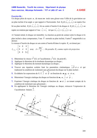 UMBB Boumerdès, Faculté des sciences, Département de physique
Cours exercices, Mécanique Rationnelle : TCT et LMD-ST sem :3
389
A.KADI
Exercice 06 :
Un disque plein de rayon a , de masse m roule sans glisser sous l’effet de la gravitation sur
un plan incliné d’un angle α par rapport à l’horizontale. Soit un repère fixe
lié au plan incliné, lié au centre d’inertie G du disque et un
repère en rotation par rapport à l’axe tel que .
),,,( 0000
→→→
zyxOR
),,,( 1111
→→→
zyxGR ),,,( 2222
→→→
zyxGR
→→
≡ 21 zz ϕ==
→→→→
),(),( 2121 yyxx
A l’instant initial, le disque est immobile. La réaction au point de contact entre le disque et le
plan incliné a deux composantes, l’une normale au plan incliné, l’autre
→
N
→
T tangentielle à ce
dernier.
Le tenseur d’inertie du disque en son centre d’inertie G dans le repère est donné par :2R
⎥
⎥
⎥
⎦
⎤
⎢
⎢
⎢
⎣
⎡
=
A
A
A
I RC
200
00
00
2/ avec
4
2
Ma
A = ; On prendra comme repère de projection.1R
1. Déterminer la vitesse V et l’accélération du point G ;)(0
G
→
)(0
G
→
γ
2. Appliquer le théorème de la résultante dynamique au disque ;
3. Appliquer le théorème du moment dynamique au disque ;
4. Trouver une équation scalaire liant les paramètres cinématiques et qui
traduisent la condition de roulement sans glissement du disque sur le plan incliné ;
aety
••
θ,
5. En déduire les expressions de N, T, et en fonction de m, g,
••
y
••
ϕ α et a ;
6. Déterminer l’énergie cinétique du disque en fonction de m, a , ;ety
••
ϕ
7. Exprimer l’énergie cinétique du disque en fonction de m et en tenant compte de la
condition de roulement sans glissement ;
•
y
8. En appliquant le théorème de l’énergie cinétique au disque, retrouver l’expression de
l’accélération linéaire .
••
y
→
1x
ϕ
O
I
G
I
→
0x
α
→
0y
→
1y
→
2x
x(t)
→
T
→
1x
ϕ
O
I
G
I
→
0x
α
→
0y
→
1y
→
2x
y(t) →
P
→
N
 