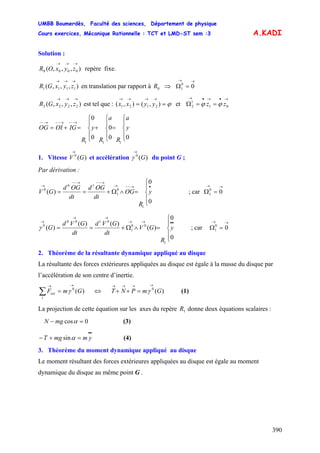 UMBB Boumerdès, Faculté des sciences, Département de physique
Cours exercices, Mécanique Rationnelle : TCT et LMD-ST sem :3
390
A.KADI
Solution :
),,,( 0000
→→→
zyxOR repère fixe.
),,,( 1111
→→→
zyxGR en translation par rapport à ⇒0R
→→
=Ω 00
1
),,,( 2222
→→→
zyxGR est tel que : etϕ==
→→→→
),(),( 2121 yyxx
→•→•→
==Ω 01
1
2 zz ϕϕ
⎪
⎩
⎪
⎨
⎧
=
⎪
⎩
⎪
⎨
⎧
+
⎪
⎩
⎪
⎨
⎧
=+=
→−−→−−→−−
00
0
0
0
111
y
a
R
a
R
y
R
IGOIOG
1. Vitesse et accélération du point G ;)(0
GV
→
)(0
G
→
γ
Par dérivation :
⎪
⎩
⎪
⎨
⎧
=∧Ω+==
•→−−→
→−−→−−
→
0
0
)(
1
0
1
10
0
y
R
OG
dt
OGd
dt
OGd
GV ; car
→→
=Ω 00
1
⎪
⎩
⎪
⎨
⎧
=∧Ω+==
••→→
→→
→
0
0
)(
)()(
)(
1
00
1
0100
0
y
R
GV
dt
GVd
dt
GVd
Gγ ; car
→→
=Ω 00
1
2. Théorème de la résultante dynamique appliqué au disque
La résultante des forces extérieures appliquées au disque est égale à la masse du disque par
l’accélération de son centre d’inertie.
)(0
GmF
i
ext
→→
=∑ γ ⇔ (1))(0
GmPNT
→→→→
=++ γ
La projection de cette équation sur les axes du repère donne deux équations scalaires :1R
0cos =− αmgN (3)
••
=+− ymmgT αsin (4)
3. Théorème du moment dynamique appliqué au disque
Le moment résultant des forces extérieures appliquées au disque est égale au moment
dynamique du disque au même point G .
 