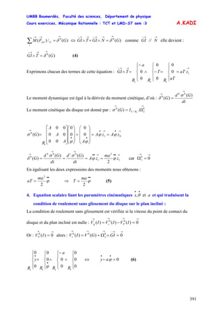 UMBB Boumerdès, Faculté des sciences, Département de physique
Cours exercices, Mécanique Rationnelle : TCT et LMD-ST sem :3
391
A.KADI
)(/)( 0
GFM
i
Gext
→→→
=∑ δ ⇔ comme elle devient :
(4)
)(0
GNGITGI
→→→−→→−
=∧+∧ δ
→→−
N//GI
)(0
GTGI
→→→−
=∧ δ
Exprimons chacun des termes de cette équation :
→→→−
=
⎪
⎩
⎪
⎨
⎧
=
⎪
⎩
⎪
⎨
⎧
−∧
⎪
⎩
⎪
⎨
⎧−
=∧ 1
111
0
0
0
0
0
0 zaT
aTR
T
R
a
R
TGI
Le moment dynamique est égal à la dérivée du moment cinétique, d’où :
dt
Gd
G
)(
)(
00
0
→
→
=
σ
δ
Le moment cinétique du disque est donné par :
→→
Ω= 0
2/
0
.)( 2RCIGσ
→•→•
••
→
==
⎟
⎟
⎟
⎠
⎞
⎜
⎜
⎜
⎝
⎛
=
⎟
⎟
⎟
⎠
⎞
⎜
⎜
⎜
⎝
⎛
⎥
⎥
⎥
⎦
⎤
⎢
⎢
⎢
⎣
⎡
= 01
1
0
0
0
0
0
00
00
00
)( zAzA
AA
A
A
R
G ϕϕ
ϕϕ
σ
→••→••
→→
→
==== 1
2
1
0100
0
2
)()(
)( z
ma
zA
dt
Gd
dt
Gd
G ϕϕ
σσ
δ car
→→
=Ω 00
1
En égalisant les deux expressions des moments nous obtenons :
••
= ϕ
2
2
ma
aT ⇒
••
= ϕ
2
ma
T (5)
4. Equation scalaire liant les paramètres cinématiques et qui traduisent la
condition de roulement sans glissement du disque sur le plan incliné :
ax et,
••
θ
La condition de roulement sans glissement est vérifiée si la vitesse du point de contact du
disque et du plan incliné est nulle :
→→→→
=−= 0)()()( 00
IVIVIV Psg
Or : alors :
→→
= 0)(0
IVP
→→−→→→
=∧Ω+= 0)()( 0
2
00
GIGVIVs
⎪
⎩
⎪
⎨
⎧
=
⎪
⎩
⎪
⎨
⎧−
∧
⎪
⎩
⎪
⎨
⎧
+
⎪
⎩
⎪
⎨
⎧
•
•
0
0
0
0
00
0
0
0
1111
R
a
RR
y
R ϕ
(6)⇔ 0=−
••
ϕay
 