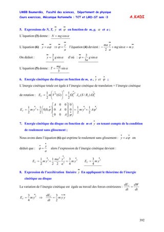 UMBB Boumerdès, Faculté des sciences, Département de physique
Cours exercices, Mécanique Rationnelle : TCT et LMD-ST sem :3
392
A.KADI
5. Expressions de N, T, et en fonction de m, g,
••
y
••
ϕ α et a ;
L’équation (3) donne : αcosmgN =
L’équation (6)
••••
= ϕay ⇒
a
y
••
••
=ϕ l’équation (4) devient :
••
••
=+− ymmg
a
yma
αsin
2
On déduit : αsin
3
2
gy =
••
d’où : αϕ sin
3
2
g
a
=
••
L’équation (5) donne :
mg
T αsin
3
=
6. Energie cinétique du disque en fonction de m, a , ;ety
••
ϕ
L’énergie cinétique totale est égale à l’énergie cinétique de translation + l’énergie cinétique
de rotation :
→→→
ΩΩ+⎟⎟
⎠
⎞
⎜⎜
⎝
⎛
= 0
12
0
1
2
0
)./(.
2
1
)(
2
1
RSIGVmE G
T
C
••
•
••
+=
⎟
⎟
⎟
⎠
⎞
⎜
⎜
⎜
⎝
⎛
⎥
⎥
⎥
⎦
⎤
⎢
⎢
⎢
⎣
⎡
⎟
⎠
⎞
⎜
⎝
⎛
+= 222
2
1
2
1
0
0
00
00
00
,0,0
2
1
2
1
ϕ
ϕ
ϕ Aym
A
A
A
ymEC
7. Energie cinétique du disque en fonction de m et en tenant compte de la condition
de roulement sans glissement ;
•
y
Nous avons dans l’équation (6) qui exprime le roulement sans glissement : on
déduit que :
••
= ϕay
a
y
•
•
=ϕ alors l’expression de l’énergie cinétique devient :
•
•
•
=+= 2
2
22
2
4
3
22
1
2
1
ym
a
yma
ymEC
•
= 2
4
3
ymEC
8. Expression de l’accélération linéaire En appliquant le théorème de l’énergie
cinétique au disque
••
y
La variation de l’énergie cinétique est égale au travail des forces extérieures :
dt
dW
dt
dEC
=
•
= 2
4
3
ymEC ⇒
•••
= yym
dt
dEC
2
3
 