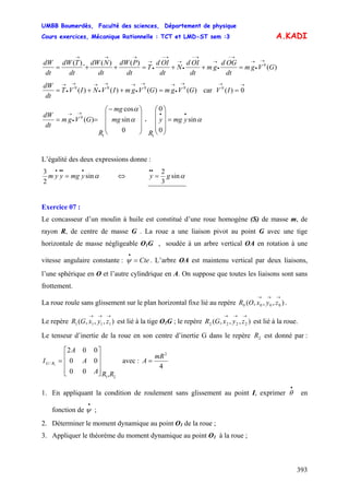 UMBB Boumerdès, Faculté des sciences, Département de physique
Cours exercices, Mécanique Rationnelle : TCT et LMD-ST sem :3
393
A.KADI
)(
)()(
¨
)( 0
GVgm
dt
OGd
gm
dt
OId
N
dt
OId
T
dt
PdW
dt
NdW
dt
TdW
dt
dW →
•
→
→−
•
→
→−
•
→
→−
•
→
→→→
=++=++=
)()()()( 0000
GVgmGVgmIVNIVT
dt
dW →
•
→→
•
→→
•
→→
•
→
=++= car
→→
= 0)(0
IV
ymgy
R
mg
mg
R
GVgm
dt
dW
αα
α
sin
0
0
0
sin
cos
)(
11
0
••→
•
→
=
⎟
⎟
⎟
⎠
⎞
⎜
⎜
⎜
⎝
⎛
⎟
⎟
⎟
⎠
⎞
⎜
⎜
⎜
⎝
⎛−
== •
L’égalité des deux expressions donne :
ymgyym αsin
2
3 ••••
= ⇔ αsin
3
2
gy =
••
Exercice 07 :
Le concasseur d’un moulin à huile est constitué d’une roue homogène (S) de masse m, de
rayon R, de centre de masse G . La roue a une liaison pivot au point G avec une tige
horizontale de masse négligeable O1G , soudée à un arbre vertical OA en rotation à une
vitesse angulaire constante : . L’arbre OA est maintenu vertical par deux liaisons,
l’une sphérique en O et l’autre cylindrique en A. On suppose que toutes les liaisons sont sans
frottement.
Cte=
•
ψ
La roue roule sans glissement sur le plan horizontal fixe lié au repère .),,,( 0000
→→→
zyxOR
Le repère est lié à la tige O),,,( 1111
→→→
zyxGR 1G ; le repère est lié à la roue.),,,( 2222
→→→
zyxGR
Le tenseur d’inertie de la roue en son centre d’inertie G dans le repère est donné par :
avec :
2R
21
/
,00
00
002
1
RRA
A
A
I RG
⎥
⎥
⎥
⎦
⎤
⎢
⎢
⎢
⎣
⎡
=
4
2
mR
A =
1. En appliquant la condition de roulement sans glissement au point I, exprimer en
fonction de ;
•
θ
•
ψ
2. Déterminer le moment dynamique au point O1 de la roue ;
3. Appliquer le théorème du moment dynamique au point O1 à la roue ;
 