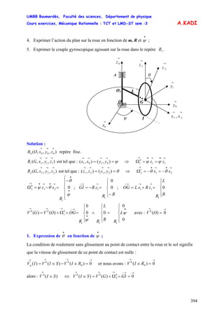 UMBB Boumerdès, Faculté des sciences, Département de physique
Cours exercices, Mécanique Rationnelle : TCT et LMD-ST sem :3
394
0101 yyxx 11
0
1 zz ψψ
0
0
1
1
→→
= 0)(0
∈
→
A.KADI
4. Exprimer l’action du plan sur la roue en fonction de m, R et ;
•
ψ
5. Exprimer le couple gyroscopique agissant sur la roue dans le repère .1R
→
1z
→
0z
A
→
1y
O
→
0x
→
0y
LO1
I
→→
21 , xxψ
θ
→
2z
G
Solution :
),,,( 0000
→→→
zyxOR repère fixe.
),,,( 1111
→→→
zyxGR est tel que : ( ⇒ Ωψ==
→→→→
),(),
→•→•→
==
),,,( 2222
→→→
zyxGR est tel que : ⇒θ==
→→→→
),(),( 2121 yyzz
→•→•→
−=−=Ω 21
1
2 xx θθ
⎪
⎪
⎩
⎪⎪
⎨
⎧
−
=−=Ω
•
•
→•→•→
ψ
θ
θψ 0
1
21
0
2
R
xz ; GI ;
⎪
⎩
⎪
⎨
⎧
−
=−=
→→−
RR
zR
⎪
⎩
⎪
⎨
⎧
=+=
→→→−
R
L
R
zRxLOG 0
1
11
⎪
⎩
⎪
⎨
⎧
=
⎪
⎩
⎪
⎨
⎧
∧
⎪
⎩
⎪
⎨
⎧
=∧Ω+=
•
•
→−→→→
0
0
00
0
)()(
111
0
1
00
ψ
ψ
L
RR
L
RR
OGOVGV avec : V O
1. Expression de en fonction de ;
•
θ
•
ψ
La condition de roulement sans glissement au point de contact entre la roue et le sol signifie
que la vitesse de glissement de ce point de contact est nulle :
→→→→
=∈−∈= 0)()()( 0
00
RIVSIVIVg or nous avons : V
→→
=∈ 0)( 0
0
RI
alors : V V)(0
SI ⇔
→→−→→→
=∧Ω+=∈ 0)()( 0
2
00
GIGVSI
 