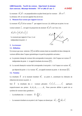 UMBB Boumerdès, Faculté des sciences, Département de physique
Cours exercices, Mécanique Rationnelle : TCT et LMD-ST sem :3
53
A.KADI
Le moment est perpendiculaire au plan formé par les vecteurs .)(
→→−
VM A
→→−
VAB et
La distance AB est souvent appelée bras de levier.
2. Moment d’un vecteur par rapport à un axe
Le moment d’un vecteur V par rapport à un axe)(
→→−
Δ VM
→
)(Δ défini par un point A et un
vecteur unitaire u , est égal à la projection du moment sur l’axe ( .
→
)(
→→−
VM A )Δ
→→
•
→→−→→−
Δ ⎟
⎠
⎞
⎜
⎝
⎛
= uuVMVM A )()(
3. Les torseurs
3.1. Définition
Un torseur que nous noterons [ est défini comme étant un ensemble de deux champs de
vecteurs définis dans l’espace géométrique et ayant les propriétés suivantes :
]T
a) Le premier champ de vecteurs fait correspondre à tout point A de l’espace un vecteur
→
R
indépendant du point A et appelé résultante du torseur [ ]T ;
b) Le second champ de vecteur fait correspondre à tout point A de l’espace un vecteur
qui dépend du point A. Le vecteur est appelé moment au point A du torseur [ .
→−
AM
→−
AM ]T
3.2. Notation
La résultante
→
R et le moment résultant au point A , constituent les éléments de
réduction du torseur au point A.
→−
AM
Soit
→
R la résultante des n vecteurs glissants : V appliqués
respectivement aux points : . Nous pouvons définir à partir de ce
système de vecteurs deux grandeurs :
→→→→
nVVV .....,.........,, 321
nBBBB ......,.........,, 321
- La résultante des n vecteurs : ;∑=
→→
=
n
i
iVR
1
- Le moment résultant en un point A de l’espace est donné par : ∑=
→→−→−
∧=
n
i
iiA VABM
1
Le moment par rapport à l’axe est
indépendant du point A.
Δ
→
V
)(
→→−
VM A
A
B
)(
→→−
Δ VM
)(Δ
 
