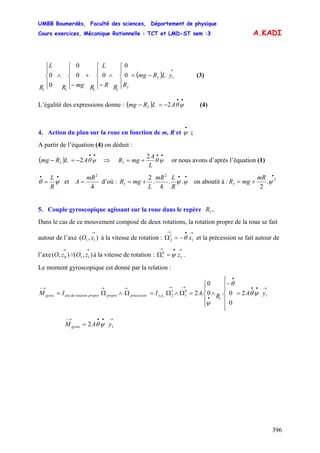 UMBB Boumerdès, Faculté des sciences, Département de physique
Cours exercices, Mécanique Rationnelle : TCT et LMD-ST sem :3
396
A.KADI
( )
→
−=
⎪
⎩
⎪
⎨
⎧
∧
⎪
⎩
⎪
⎨
⎧
−
+
⎪
⎩
⎪
⎨
⎧
−
∧
⎪
⎩
⎪
⎨
⎧
1
1111
0
0
00
0
0
0 yLRmg
RRR
L
RmgR
L
R
I
I
(3)
L’égalité des expressions donne : (4)( )
••
−=− ψθALRmg I 2
4. Action du plan sur la roue en fonction de m, R et ;
•
ψ
A partir de l’équation (4) on déduit :
( )
••
−=− ψθALRmg I 2 ⇒
••
+= ψθ
L
A
mgRI
2
or nous avons d’après l’équation (1)
••
= ψθ
R
L
et
4
2
mR
A = d’où :
••
+= ψ
R
LmR
L
mgRI ..
4
.
2 2
ψ on aboutit à :
•
+= 2
.
2
ψ
mR
mgRI
5. Couple gyroscopique agissant sur la roue dans le repère .1R
Dans le cas de ce mouvement composé de deux rotations, la rotation propre de la roue se fait
autour de l’axe à la vitesse de rotation : et la précession se fait autour de
l’axe à la vitesse de rotation : .
),( 11
→
xO
→•→
−=Ω 1
1
2 xθ
),//(),( 110
→→
zOzO
→•→
=Ω 1
0
1 zψ
Le moment gyroscopique est donné par la relation :
→••
•
•
→→→→→−
=
⎪
⎪
⎩
⎪⎪
⎨
⎧
−
∧
⎪
⎩
⎪
⎨
⎧
=Ω∧Ω=Ω∧Ω= 1
1
0
1
1
2 2
0
0.0
0
.211
yARAIIM xxprécessionpropreproprerotationdeaxegyros ψθ
θ
ψ
→••→−
= 12 yAM gyros ψθ
 