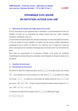 UMBB Boumerdès, Faculté des sciences, Département de physique
Cours exercices, Mécanique Rationnelle : TCT et LMD-ST sem :3
398
A.KADI
DYNAMIQUE D’UN SOLIDE
EN ROTATION AUTOUR D’UN AXE
1. Mouvement de rotation d’un solide autour d’un axe fixe
C’est le mouvement le plus important dans la mécanique. Le fonctionnement de toutes les
machines est basé sur un mouvement de rotation autour d’un axe : rotors, machines
tournantes, vilebrequins, roues etc…
Ce mouvement de rotation génère des vibrations mécaniques au niveau des paliers de fixation,
si l’axe de rotation n’est pas équilibré. Les paliers sont des liaisons rotoïdes (articulations
cylindriques) entre le solide et le bâti fixe. Ces vibrations sont à l’origine de l’usure des
paliers, provoquée par les contraintes mécaniques dues à la liaison entre l’axe de rotation et le
palier.
Pour éviter ces inconvénients, il est nécessaire d’étudier et de trouver les conditions
d’équilibrage du système afin que les contraintes soient minimales et allonger la durée de vie
des paliers.
2. Equations du mouvement
2.1 Paramétrage du mouvement
On choisit un repère fixe orthonormé direct lié au bâti tel que l’axe vertical
, soit confondu avec l’axe de rotation
),,,( 0000
→→→
zyxOR
→−
0Oz )(Δ . Soit un repère lié au solide
(S), tel que . Le solide est en mouvement de rotation autour de l’axe avec
une vitesse : tel que le centre d’inertie du solide soit dans le plan ,
avec :
),,,(
→→→
ssss zyxOR
→→
≡ szz0
→→
≡ szz0
→•→•→
==Ω ss zz ψψ 0
0
)( ss zOx
→→→→→−−
+=+= 0zbxazbxaOG sss
L’orientation du solide (S) lié au repère est définie par l’angle :),,,(
→→→
ssss zyxOR
),(),( 00
→→→→
== ss yyxxψ
 