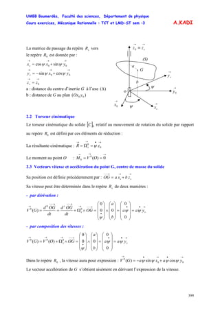 UMBB Boumerdès, Faculté des sciences, Département de physique
Cours exercices, Mécanique Rationnelle : TCT et LMD-ST sem :3
399
A.KADI
(S)
G
→
0x
→→
≡ szz0
→
sy
ψ
→
sx
→
0y
ψ
o
x
a
b
La matrice de passage du repère verssR
le repère est donnée par :0R
→→→
+= 00 sincos yxxs ψψ
→→→
+−= 00 cossin yxys ψψ
→→
= 0zzs
a : distance du centre d’inertie G à l’axe )(Δ
b : distance de G au plan )( 00 yOx
2.2 Torseur cinématique
Le torseur cinématique du solide [ relatif au mouvement de rotation du solide par rapport
au repère est défini par ces éléments de réduction :
]0C
0R
La résultante cinématique :
→•→→
=Ω= 0
0
zR s ψ
Le moment au point O :
→→→
== 0)(0
0 OVM
2.3 Vecteurs vitesse et accélération du point G, centre de masse du solide
Sa position est définie précédemment par : OG
→→→−−
+= ss zbxa
Sa vitesse peut être déterminée dans le repère de deux manières :sR
- par dérivation :
→••
•
→−−→
→−−→−−
→
=
⎟
⎟
⎟
⎠
⎞
⎜
⎜
⎜
⎝
⎛
=
⎟
⎟
⎟
⎠
⎞
⎜
⎜
⎜
⎝
⎛
∧
⎟
⎟
⎟
⎠
⎞
⎜
⎜
⎜
⎝
⎛
=∧Ω+== ss
s
yaa
b
a
OG
dt
OGd
dt
OGd
GV ψψ
ψ 0
0
00
0
)( 0
0
0
- par composition des vitesses :
→••
•
→−−→→→
=
⎟
⎟
⎟
⎠
⎞
⎜
⎜
⎜
⎝
⎛
=
⎟
⎟
⎟
⎠
⎞
⎜
⎜
⎜
⎝
⎛
∧
⎟
⎟
⎟
⎠
⎞
⎜
⎜
⎜
⎝
⎛
=∧Ω+= ss yaa
b
a
OGOVGV ψψ
ψ 0
0
00
0
)()( 000
Dans le repère , la vitesse aura pour expression : V0R
→•→•→
+−= 00
0
cossin)( yaxaG ψψψψ
Le vecteur accélération de G s’obtient aisément en dérivant l’expression de la vitesse.
 