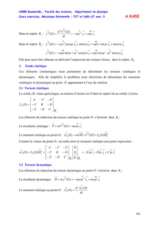UMBB Boumerdès, Faculté des sciences, Département de physique
Cours exercices, Mécanique Rationnelle : TCT et LMD-ST sem :3
400
A.KADI
Dans le repère :sR
→••→•
→
→
+−== ss yaxa
dt
GVd
G ψψγ 2
00
0 )(
)(
Dans le repère :0R
→→••→→•→
+−++−= 0000
20
)cossin()sin(cos)( yxayxaG ψψψψψψγ
→•••→•••→
−++−= 0
2
0
20
)sincos()cossin()( yaxaG ψψψψψψψψγ
Elle peut aussi être obtenue en dérivant l’expression du vecteur vitesse, dans le repère .0R
3. Etude cinétique
Ces éléments cinématiques nous permettent de déterminer les torseurs cinétiques et
dynamiques. Afin de simplifier le problème nous choisirons de déterminer les moments
cinétiques et dynamiques au point O appartenant à l’axe de rotation.
3.1 Torseur cinétique
Le solide (S) étant quelconque, sa matrice d’inertie en O dans le repère lié au solide s’écrira :
s
O
RCDE
DBF
EFA
SI
⎥
⎥
⎥
⎦
⎤
⎢
⎢
⎢
⎣
⎡
−−
−−
−−
=)(
Les éléments de réduction du torseur cinétique au point O s’écriront dans :sR
La résultante cinétique :
→•→→
== symaGVmP ψ)(0
Le moment cinétique au point O : 0
0
0
)()()(
→→→−−→
Ω+∧= so SIOVOGmSσ
Comme la vitesse du point O , est nulle alors le moment cinétique aura pour expression :
→•→•→•
•
→→
+−−=
⎥
⎥
⎥
⎦
⎤
⎢
⎢
⎢
⎣
⎡
⎥
⎥
⎥
⎦
⎤
⎢
⎢
⎢
⎣
⎡
−−
−−
−−
=Ω= sss
ss
so zCjDiE
RRCDE
DBF
EFA
SIS ψψψ
ψ
σ 0
0
)()( 0
0
3.2 Torseur dynamique
Les éléments de réduction du torseur dynamique au point O s’écriront dans :sR
La résultante dynamique :
→••→•→→
+−== ss ymaxmaGmD ψψγ 20
)(
Le moment cinétique au point O :
dt
Sd
S o
o
o
)(
)(
→
→
=
σ
δ
 