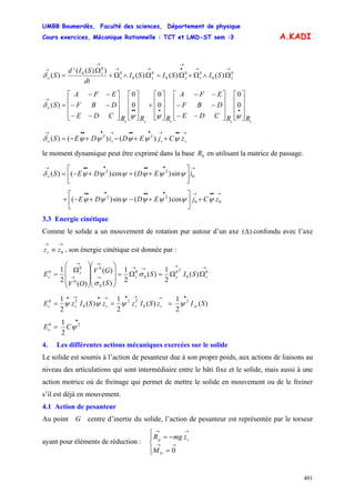 UMBB Boumerdès, Faculté des sciences, Département de physique
Cours exercices, Mécanique Rationnelle : TCT et LMD-ST sem :3
401
A.KADI
0
0
00
0
0
0
0
0
0
)()()(
))((
)(
→→
→
•→→
→
→
Ω∧Ω+Ω=Ω∧Ω+
Ω
= sssss
s
s
o SISISI
dt
SId
Sδ
sssss
o
RRCDE
DBF
EFA
RRRCDE
DBF
EFA
S
⎥
⎥
⎥
⎦
⎤
⎢
⎢
⎢
⎣
⎡
⎥
⎥
⎥
⎦
⎤
⎢
⎢
⎢
⎣
⎡
−−
−−
−−
⎥
⎥
⎥
⎦
⎤
⎢
⎢
⎢
⎣
⎡
+
⎥
⎥
⎥
⎦
⎤
⎢
⎢
⎢
⎣
⎡
⎥
⎥
⎥
⎦
⎤
⎢
⎢
⎢
⎣
⎡
−−
−−
−−
=
••••
→
ψψψ
δ 0
0
0
0
0
0
)(
→••→•••→•••→
++−+−= ssso zCjEDiDES ψψψψψδ )()()( 22
le moment dynamique peut être exprimé dans la base en utilisant la matrice de passage.0R
→••••••→
⎥
⎦
⎤
⎢
⎣
⎡
+++−= 0
22
sin)(cos)()( iEDDESo ψψψψψψδ
→••→••••••
+⎥
⎦
⎤
⎢
⎣
⎡
+−+−+ 00
22
cos)(sin)( zCjEDDE ψψψψψψψ
3.3 Energie cinétique
Comme le solide a un mouvement de rotation pur autour d’un axe )(Δ confondu avec l’axe
, son énergie cinétique est donnée par :
→→
≡ 0zzs
→→
→→
→
→
→
→
ΩΩ=Ω=
⎟⎟
⎟
⎠
⎞
⎜⎜
⎜
⎝
⎛
⎟
⎟
⎟
⎠
⎞
⎜
⎜
⎜
⎝
⎛
Ω
= 0
0
0
0
0
0
0
0
0
0
)(
2
1
)(
2
1
)(
)(
)(
2
1
s
T
ss
s
c SIS
S
GV
OV
E σ
σ
)(
2
1
)(
2
1
)(
2
1 2
0
2
0
0
SIzSIzzSIzE zzs
T
ss
T
sc
•→→•→•→•
=== ψψψψ
•
= 20
2
1
ψCEc
4. Les différentes actions mécaniques exercées sur le solide
Le solide est soumis à l’action de pesanteur due à son propre poids, aux actions de liaisons au
niveau des articulations qui sont intermédiaire entre le bâti fixe et le solide, mais aussi à une
action motrice où de freinage qui permet de mettre le solide en mouvement ou de le freiner
s’il est déjà en mouvement.
4.1 Action de pesanteur
Au point G centre d’inertie du solide, l’action de pesanteur est représentée par le torseur
ayant pour éléments de réduction :
⎪⎩
⎪
⎨
⎧
=
−=
→→
→→
0G
sp
M
zmgR
 