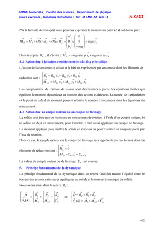 UMBB Boumerdès, Faculté des sciences, Département de physique
Cours exercices, Mécanique Rationnelle : TCT et LMD-ST sem :3
402
A.KADI
Par la formule de transport nous pouvons exprimer le moment au point O, il est donné par :
→→→−−→→−−→→
=
⎟
⎟
⎟
⎠
⎞
⎜
⎜
⎜
⎝
⎛
−
∧
⎟
⎟
⎟
⎠
⎞
⎜
⎜
⎜
⎝
⎛
=∧=∧+= sppGO ymga
mgb
a
ROGROGMM 0
0
0
Dans le repère , il s’écrira :0R
→→→
+−= 00 cossin ymgaxmgaMO ψψ
4.2 Action due à la liaison rotoïde entre le bâti fixe et le solide
L’action de liaison entre le solide et le bâti est représentée par un torseur dont les éléments de
réduction sont :
⎪⎩
⎪
⎨
⎧
++=
++=
→→→→−
→→→→
000
000
zMyMxMM
zRyRxRR
LzLyLxLO
LzLyLxL
Les composantes de l’action de liaison sont déterminées à partir des équations finales qui
égalisent le moment dynamique au moment des actions extérieures. La nature de l’articulation
et le point de calcul du moment peuvent réduire le nombre d’inconnues dans les équations du
mouvement.
4.3 Action due au couple moteur ou au couple de freinage
Le solide peut être mis ou maintenu en mouvement de rotation à l’aide d’un couple moteur. Si
le solide est déjà en mouvement, pour l’arrêter, il faut aussi appliquer un couple de freinage.
Le moment appliqué pour mettre le solide en rotation ou pour l’arrêter est toujours porté par
l’axe de rotation.
Dans ce cas, le couple moteur ou le couple de freinage sera représenté par un torseur dont les
éléments de réduction sont :
⎪⎩
⎪
⎨
⎧
Γ=Γ=
=
→→→
→→
0
0
zzM
R
msmO
m
La valeur du couple moteur ou de freinage mΓ est connue.
5. Principe fondamental de la dynamique
Le principe fondamental de la dynamique dans un repère Galiléen traduit l’égalité entre le
torseur des actions extérieures appliquées au solide et le torseur dynamique du solide.
Nous avons ainsi dans le repère :0R
⎪⎩
⎪
⎨
⎧
Γ
+
⎪⎩
⎪
⎨
⎧
+
⎪⎩
⎪
⎨
⎧
=
⎪⎩
⎪
⎨
⎧
→
→
→
→
→
→
→
→
m
m
LO
Lp
o
R
M
R
M
R
S
D
0
)(δ
⇒
⎪⎩
⎪
⎨
⎧
Γ++=
++=
→→→→
→→→→
mLOo
mLp
MMS
RRRD
0)(δ
 